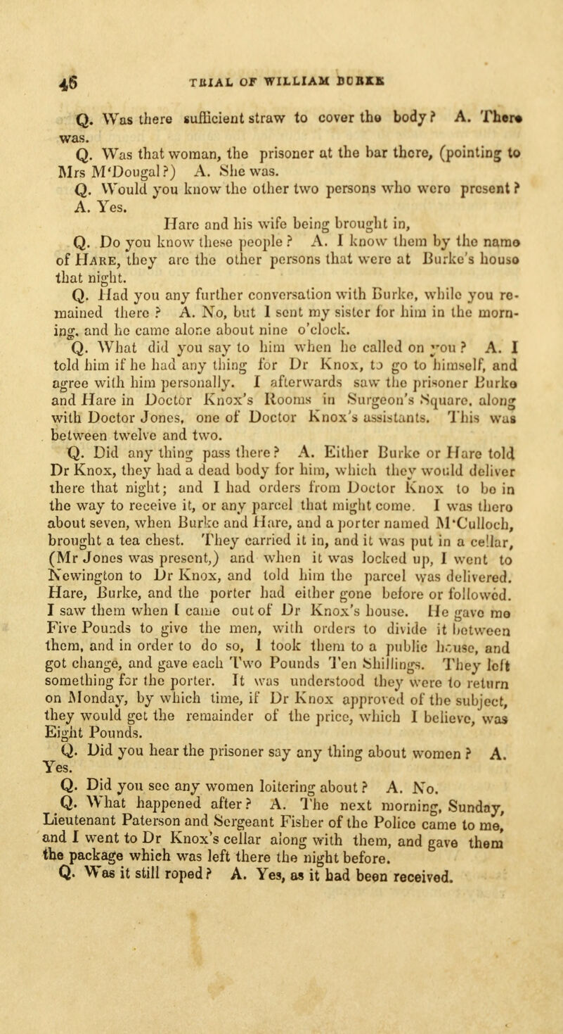 Q. Was there sufficient straw to cover the body ? A. 'f her* was. Q. Was that woman, the prisoner at the bar there, (pointing to Mrs M'Dougal?) A. She was. Q. Would you know the other two persons who wero present ? A. Yes. Hare and his wife being brought in, Q. Do you know these people ? A. I know them by the namo of Hare, they arc the other persons that were at Burke's houso that night. Q. Had you any further conversation with Burke, while you re- mained there ? A. No, but 1 sent my sister lor him in the morn- ing, and ho came alone about nine o'clock. Q. What did you say to him when he called on you ? A. I told him if he had any thing for Dr Knox, to go to himself, and agree with him personally. I afterwards saw the prisoner Burko and Hare in Doctor Knox's Rooms in .Surgeon's .Square, along with Doctor Jones, one of Doctor Knox's assistants. This was between twelve and two. Q. Did anything pass there ? A. Either Burke or Hare told Dr Knox, they had a dead body for him, which they would deliver there that night; and I had orders from Doctor Knox to bo in the way to receive it, or any parcel that might come. I was there about seven, when Burko and Hare, and a porter named M'Culloch, brought a tea chest. They carried it in, and it was put in a cellar, (Mr Jones was present,) and when it was locked up, I went to Newington to Dr Knox, and told him the parcel was delivered. Hare, Burke, and the porter had either gone before or followed. I saw them when [ came out of Dr Knox's house. He gave mo Five Pounds to give the men, with orders to divide it between them, and in order to do so, 1 took them to a public h.:use, and got change, and gave each Two Pounds Jen Shillings. They left something for the porter. It was understood they wore to return on Monday, by which time, if Dr Knox approved of the subject, they would get the remainder of the price, which I believe, was Eight Pounds. Q. Did you hear the prisoner say any thing about women ? A. Yes. Q. Did you see any women loitering about ? A. No. Q. What happened after? A. The next morning, Sunday, Lieutenant Paterson and Sergeant Fisher of the Police came to me,' and I went to Dr Knox's cellar along with them, and gave them the package which was left there the night before. Q. Was it still roped ? A. Yes, as it had been received.