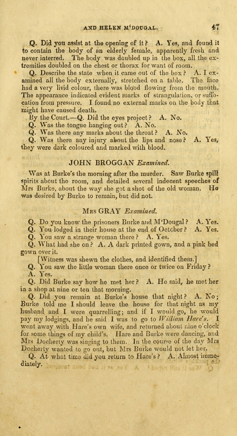 Q. Did you assist at the opening of it ? A. Yes, and found it to contain the body of an elderly female, apparently fresh and never interred. The body was doubled up in the box, all the ex- tremities doubled on the chest or thorax for want of room. Q. Describe the state when it came out of the box ? A. I ex- amined all the body externally, stretched on a table. The face had a very livid colour, there was blood flowing from the mouth. The appearance indicated evident marks of strangulation, or suffo- cation from pressure. I found no external marks on the body that might have caused death. By the Court.—Q. Did the eyes project ? A. No. Q. Was the tongue hanging out ? A. No. Q. Was there any marks about the throat ? A. No. Q. Was there any injury about the lips and nose ? A. Yes, they were dark coloured and marked with blood. JOHN BROGGAN Examined. Was at Burke's the morning after the murder. Saw Burke spill spirits about the room, and detailed several indecent speeches of Mrs Burke, about the way she got a shot of the old woman. Ha was desired by Burke to remain, but did not. Mrs GRAY Examined. Q. Do you know the prisoners Burke and M'Dougal ? A. Yes. Q. You lodged in their house at the end of October ? A. Yes. Q. You saw a strange woman there ? A. Yes. Q. What had she on ? A. A dark printed gown, and a pink bed gown over it. [Witness was shewn the clothes, and identified them.] Q. You saw the little woman there once or twice on Friday ? A. Yes. Q. Did Burke say how ho met her ? A. He said, he met her in a shop at nine or ten that morning. Q. Did you remain at Burke's house that night ? A. No; Burke told me I should leave the house for that night as my husband and I were quarrelling; and if I would go, he would pay my lodgings, and he said I was to go to William Hare's. I went away with Hare's own wife, and returned about nine o'clock for some things of my child's. Hare and Burke were dancing, and Mrs Docherty was sinking to them. In the course of the day Mrs Docherty wanted to go out, but Mrs Burke would not let her. Q. At. what tima did you return to Hare's ? A. Almost imme- diately.