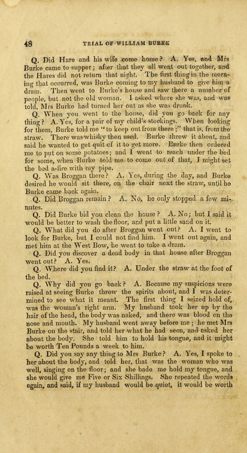 Q. Did Hare and his wife come home? A. Yes, and Mrs Burke came to supper; after that they all went out together, and the Hares did not return that night. The first thing in the morn- ing that occurred, was Burke coming to my husband to give him a dram. Then went to Burke's house and saw there a number of people, but not the old woman. 1 asked where she was, and was told, Mrs Burke had turned her out as she was drunk. Q. When you went to the house, did you go back for any thing ? A. Yes, for a pair of my child's stockings. When looking for them, Burke told me to keep out from there that is, from the straw. There was whisky then used. Burke threw it about, and said he wanted to get quit of it to get more. Burke then ordered me to put on some potatoes; and I went to reach under the bed for some, when Burke told me^to come out of that, I might 9et the bed a-fire with my pipe. Q. Was Broggan there ? A. Yes, during the day, and Burke desired he would sit there, on the chair next the straw, until he Burke came back again. Q. Did Broggan remain ? A. No, he only stopped a few mi-, nutes. Q. Did Burke bid you clean the house ? A. No j but I said it would be better to wash the floor, and put a little sand on it. Q. What did you do after Broggan went out? A. I went to look for Burke, but I could not find him. I went out again, and met him at the West Bow, he went to take a dram. Q. Did you discover a dead body in that house after Broggan went out? A. Yes. Q. Where did you find it? A. Under the straw at the foot of the bed. Q. Why did you go back ? A. Because my suspicions were raised at seeing Burke throw the spirits about, and 1 was deter- mined to see what it meant. The first thing 1 seized hold of, was the woman's right arm. My husband took her up by the hair of the head, the body was naked, and there was blood on the nose and mouth. My husband went away before me ; he met Mrs Burke on the stair, and told her what he had seen, and asked her about the body. She told him to hold his tongue, and it might be worth Ten Pounds a week to him. Q. Did you say any thing to Mrs Burke ? A. Yes, I spoke to her about the body, and told her, that was the woman who was well, singing on the floor; and she bade me hold my tongue, and she would give me Five or Six Shillings. She repeated the words again, and said, if my husband would be quiet, it would be worth