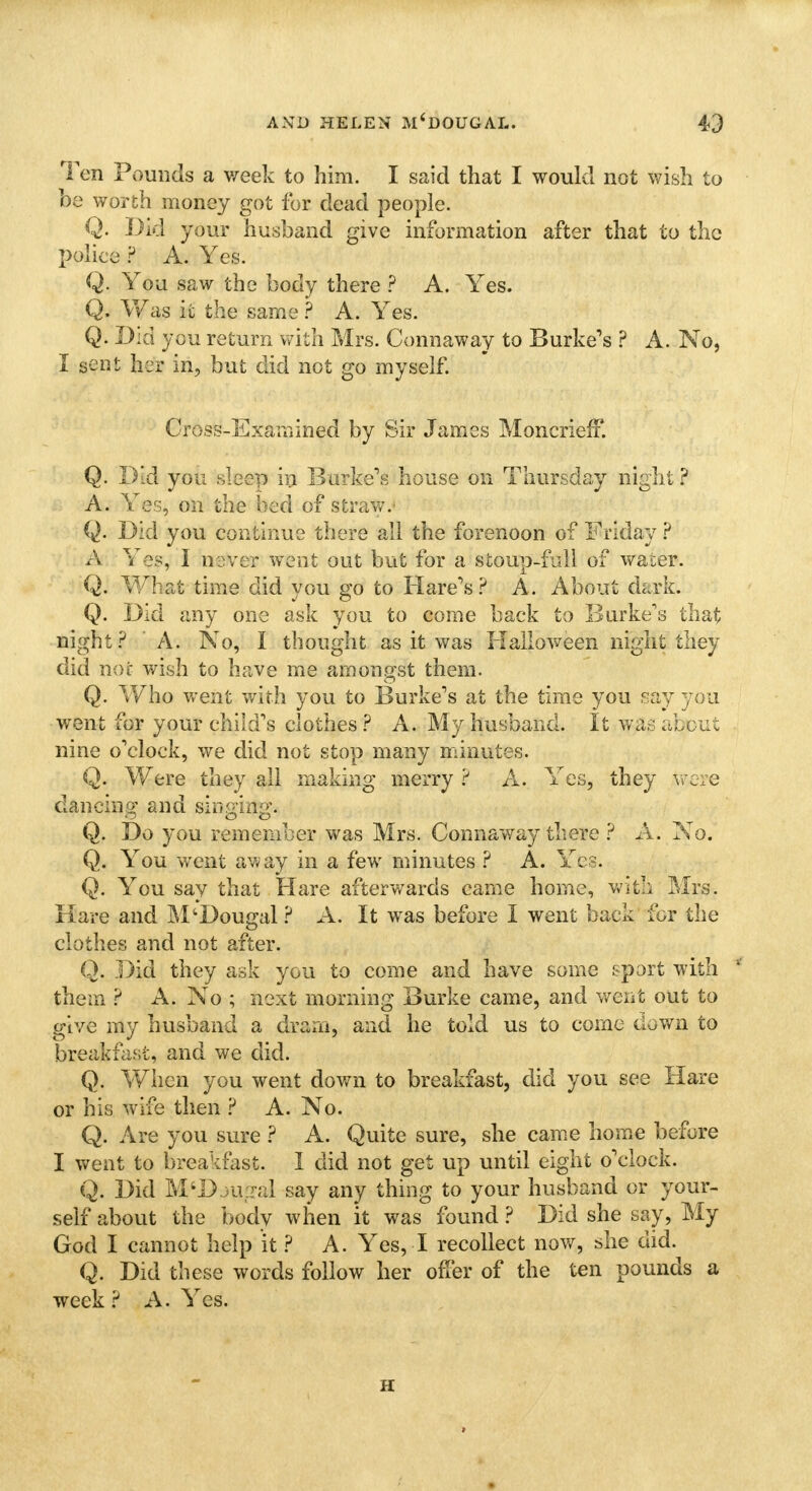 Ten Pounds a week to him. I said that I would not wish to be worth money got for dead people. Q. Did your husband give information after that to the police ? A. Yes. Q. You saw the body there ? A. Yes. Q. Was ic the same ? A. Yes. Q. Did you return with Mrs. Connaway to Burke's ? A. No, I sent her in, but did not go myself. Cross-Examined by Sir James MoncriefF. Q. Did you sleep in Burke's house on Thursday night ? A. Yes, on the bed of Straw. Q. Did you continue there all the forenoon of Friday ? A Yes, I never went out but for a stoup-full of water. Q. What time did you go to Hare's? A. About dark. Q. Did any one ask you to come back to Burke's that night? A. No, I thought as it was Halloween night they did nor wish to have me amongst them. Q. Who went with you to Burke's at the time you say you went for your child's clothes ? A. My husband. It was about nine o'clock, we did not stop many minutes. Q. Were they all making merry ? A. Yes, they were dancing and singing. Q. Do you remember was Mrs. Connaway there ? A. No. Q. You went away in a few minutes ? A. Yes. Q. You say that Hare afterwards came home, with Mrs. Hare and M'Dougal ? A. It was before I went back for the clothes and not after. Q. Did they ask you to come and have same sport with ' them ? A. No ; next morning Burke came, and went out to give my husband a dram, and he told us to come down to breakfast, and we did. Q. When you went down to breakfast, did you see Hare or his wife then ? A. No. Q. Are you sure ? A. Quite sure, she came home before I went to breakfast. I did not get up until eight o'clock. Q. Did M'D u d say any thing to your husband or your- self about the body when it was found ? Did she say, My God I cannot help it ? A. Yes, I recollect now, she did. Q. Did these words follow her offer of the ten pounds a week ? A. Yes. H