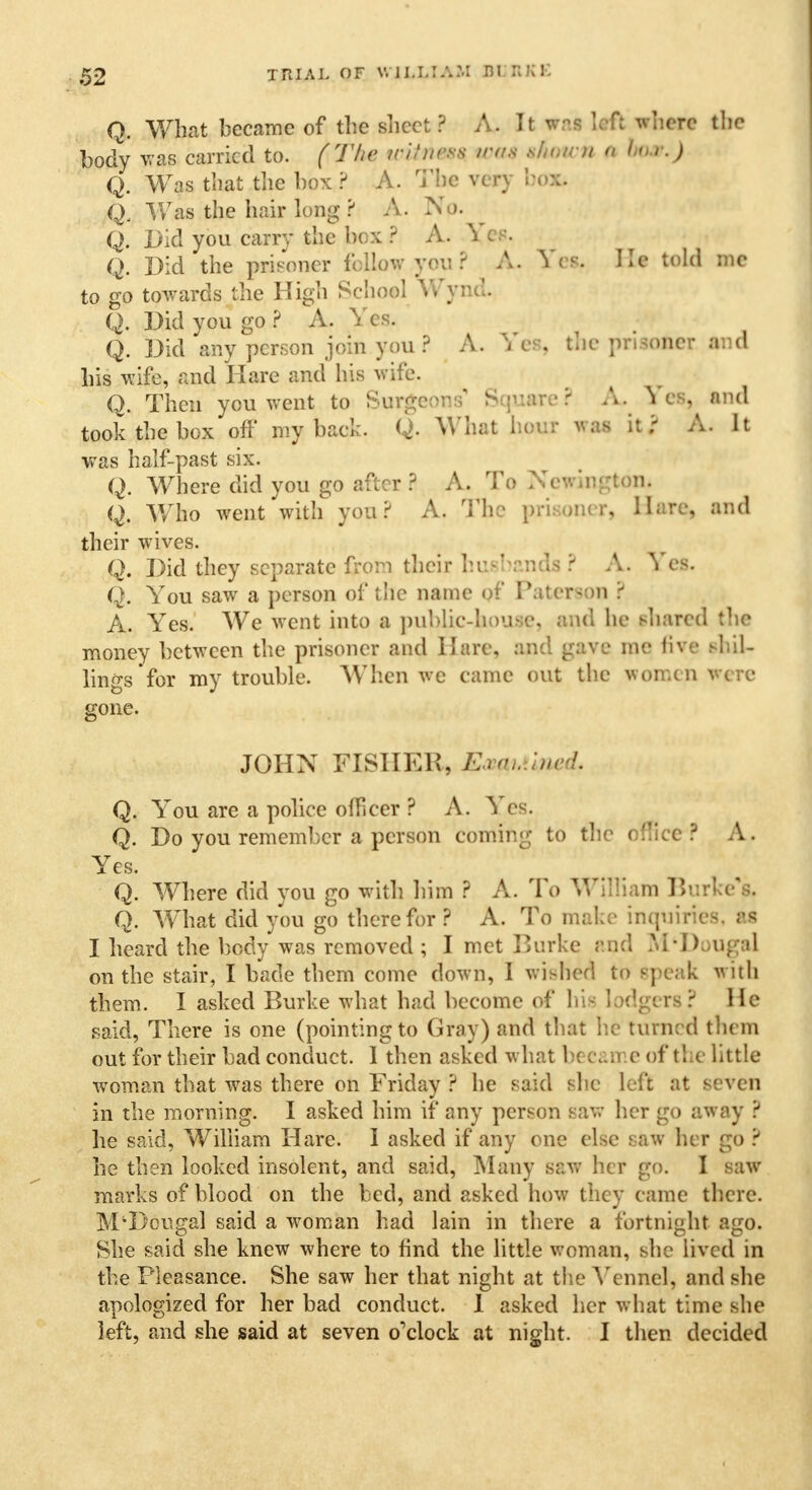 Q. What became of the sheet? A. It wai Ufl wb«W the body was carried to. (The irihirss was tfown fi bo*j) Q. Was that the box ? A. The very box. Q, Was the hair long ? A. Np. Q. Did you carry the box ? A. Yes. Q. Did the prisoner fellow you ? A. Yes. He told inc to go towards the High School Wynd. Q. Did you go ? A. Yes. Q. Did any person join you ? A. Yes, the prisoner and his wife, and Hare and his wife. Q. Then you went to Surgeons' Square ? A. Yes, and took the box off' my back. Q. What hour was it r A. It was half-past six. Q. Where did you go after ? A. To NewingtOlL Q. Who went with you? A. The prisoner. Hare, and their wives. Q. Did they separate from their husbands ? A. Yes. Q. You saw a person of the name of PatereoH ? A. Yes. We went into a public-house, and he shared the money between the prisoner and Hare, and gave me five shil- lings for my trouble. When ve came out the women W|re- gone. JOHN FISHER, E.raLuned. Q. You are a police officer ? A. Yes. Q. Do you remember a person coming to the office ? A. Yes. Q. Where did you go with him ? A. To William Burke's. Q. What did you go therefor? A. To make inquiries, U I heard the body was removed ; I met Burke and M-Doiigal on the stair, I bade them come down, I wished to Speak with them. I asked Burke what had become of his lodgers? He said, There is one (pointing to Gray) and that he turned them out for their bad conduct. 1 then asked w hat beeame of the little woman that was there on Friday ? he said she left at seven in the morning. I asked him if any person saw her go away ? he said, William Hare. 1 asked if any one else saw her go ? he then looked insolent, and said, Many saw her go. I saw marks of blood on the bed, and asked how they came there. M'Dcugal said a woman had lain in there a fortnight ago. She said she knew where to find the little woman, she lived in the Pleasance. She saw her that night at the Ycnnel, and she apologized for her bad conduct. I asked her what time she left, and she said at seven o'clock at night. I then decided
