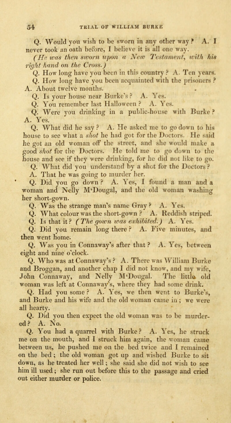 Q. Would you wish to be sworn in any other way f A.I never took an oath before, I believe it is all one way. (He was then sworn upon a New Testament, with his right hand on the Cross.) Q. How long have you been in this country ? A. Ten years. Q. How long have you been acquainted with the prisoners ? A. About twelve months. Q. Is your house near Burke's ? A. Yes. Q You remember last Halloween ? A. Yes. Q. Were you drinking in a public-house with Burke ? A. Yes. Q. What did he say ? A. He asked me to go down to his house to see what a shot he had got for the Doctors. He said he got an old woman off the street, and she would make a good shot for the Doctors. He told me to go down to the house and see if they were drinking, for he did not like to go. Q. What did you understand by a shot for the Doctors ? A. That he was going to murder her. Q. Did you go down ? A. Yes, I found a man and a woman and Nelly M'Dougal, and the old woman washing her short-gown. Q. Was the strange man's name Gray ? A. Yes1. Q. What colour was the short-gown ? A. Reddish striped. Q. Is that it? (The gown was exh 'dnted.) A. Yes. Q. Did you remain long there ? A. Five minutes, and then went home. Q. Was you in Connaway's after that ? A. Yes, between eight and nine o'clock. Q. Who was at Connaway's ? A. There was William Burke and Broggan, and another chap I did not know, and my wife, John Connaway, and Nelly M'Dougal. The little* old woman was left at Connaway's, where they had some drink. Q. Had you some ? A. Yes, we then Went to Burke's, and Burke and his wife and the old woman came in ; we were all hearty. Q. Did you then expect the old woman was to be murder- ed? A. No. Q. You had a quarrel with Burke ? A. Yes, he struck me on the mouth, and I struck him again, the woman came between us, he pushed me on the bed twice and I remained on the bed; the old woman got up and wished Burke to sit down, as he treated her well; she said she did not wish to see him ill used; she run out before this to the passage and cried out either murder or police.