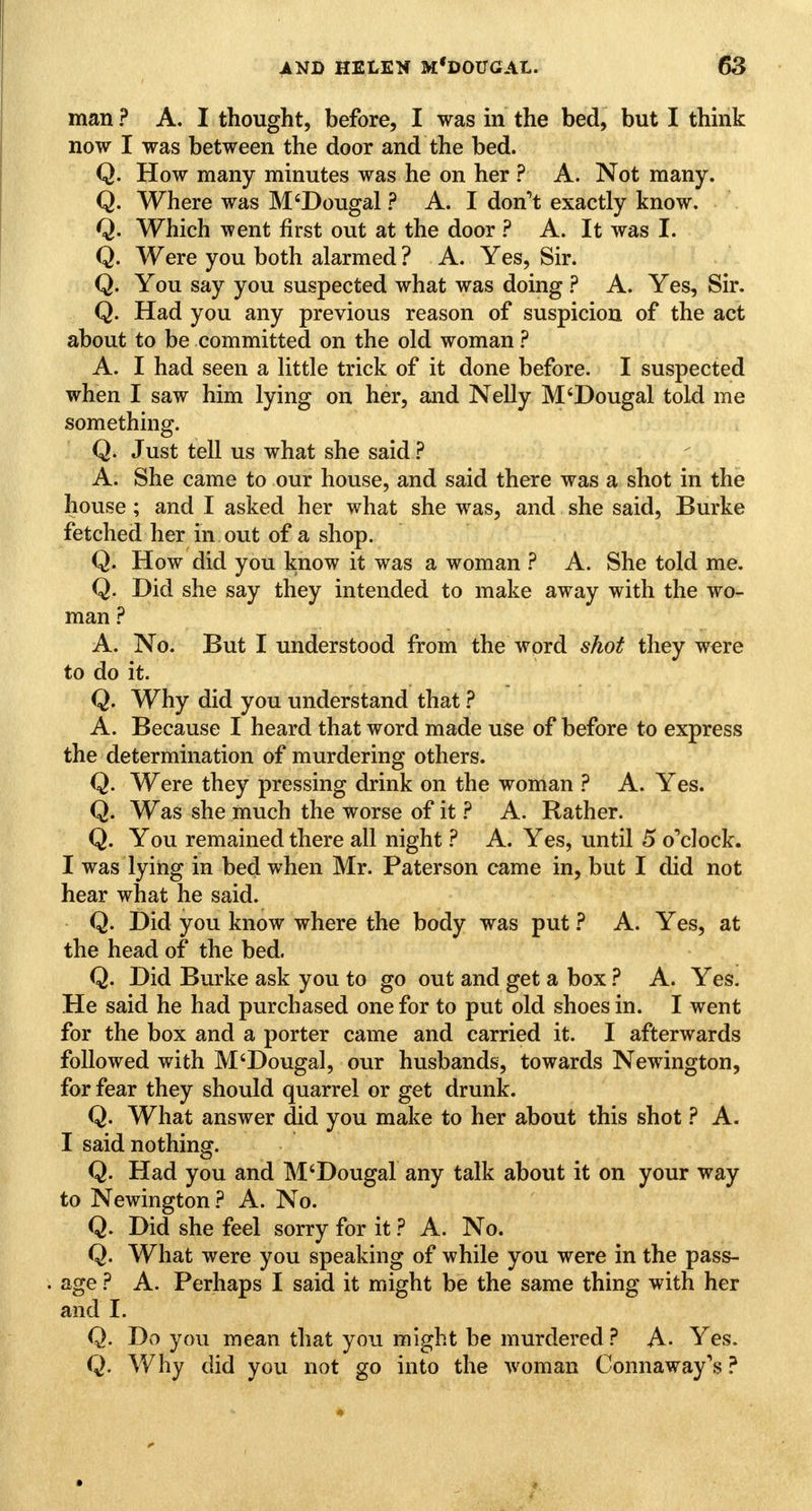 man ? A. I thought, before, I was in the bed, but I think now I was between the door and the bed. Q. How many minutes was he on her ? A. Not many. Q. Where was M'Dougal ? A. I don't exactly know. Q. Which went first out at the door ? A. It was I. Q. Were you both alarmed ? A. Yes, Sir. Q. You say you suspected what was doing ? A. Yes, Sir. Q. Had you any previous reason of suspicion of the act about to be committed on the old woman ? A. I had seen a little trick of it done before. I suspected when I saw him lying on her, and Nelly M'Dougal told me something. Q. Just tell us what she said ? A. She came to our house, and said there was a shot in the house ; and I asked her what she was, and she said, Burke fetched her in out of a shop. Q. How did you know it was a woman ? A. She told me. Q. Did she say they intended to make away with the wo- man ? A. No. But I understood from the word shot they were to do it. Q. Why did you understand that ? A. Because I heard that word made use of before to express the determination of murdering others. Q. Were they pressing drink on the woman ? A. Yes. Q. Was she much the worse of it ? A. Rather. Q. You remained there all night ? A. Yes, until 5 o'clock. I was lying in bed when Mr. Paterson came in, but I did not hear what he said. Q. Did you know where the body was put ? A. Yes, at the head of the bed. Q. Did Burke ask you to go out and get a box ? A. Yes. He said he had purchased one for to put old shoes in. I went for the box and a porter came and carried it. I afterwards followed with M'Dougal, our husbands, towards Newington, for fear they should quarrel or get drunk. Q. What answer did you make to her about this shot ? A. I said nothing. Q. Had you and M'Dougal any talk about it on your way to Newington ? A. No. Q. Did she feel sorry for it ? A. No. Q. What were you speaking of while you were in the pass- age ? A. Perhaps I said it might be the same thing with her and I. Q. Do you mean that you might be murdered ? A- Yes. Q. Why did you not go into the woman Connaway's ?