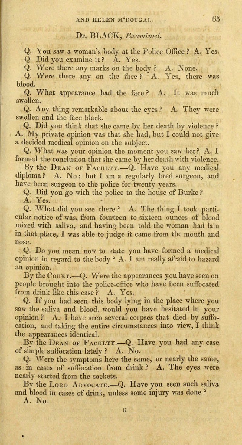 Dr. BLACK, Examined. Q. You saw a woman's body at the Police Office ? A. Yes. Q. Did you examine it ? A. Yes. Q. Were there any marks on the body ? A. None. Q. Were there any on the face ? A. Yes, there was blood. Q. What appearance had the face ? A. It was much swollen. Q. Any thing remarkable about the eyes ? A. They were swollen and the face black. Q. Did you think that she came by her death by violence ? A. My private opinion was that she had, but I could not give a decided medical opinion on the subject. Q. What was your opinion the moment you saw her? A. I formed the conclusion that she came by her death with violence. By the Dean of Faculty.—Q. Have you any medical diploma ? A. No; but I am a regularly bred surgeon, and have been surgeon to the police for twenty years. Q. Did you go with the police to the house of Burke ? A. Yes. Q. What did you see there ? A. The thing I took parti- cular notice of was, from fourteen to sixteen ounces of blood mixed with saliva, and having been told the woman had lain in.that place, I was able to judge it came from the mouth and nose. Q. Do you mean now to state you have formed a medical opinion in regard to the body ? A. I am really afraid to hazard an opinion. By the Court.—Q. Were the appearances you have seen on people brought into the police-office who have been suffocated from drink like this case ? A. Yes. Q. If you had seen this body lying in the place where you saw the saliva and blood, would you have hesitated in your opinion ? A. I have seen several corpses that died by suffo- cation, and taking the entire circumstances into view, I think the appearances identical. By the Dean of Faculty.—Q. Have you had any case of simple suffocation lately ? A. No. Q. Were the symptoms here the same, or nearly the same, as in cases of suffocation from drink ? A. The eyes were nearly started from the sockets. By the Lord Advocate.—Q. Have you seen such saliva and blood in cases of drink, unless some injury was done ? A. No.