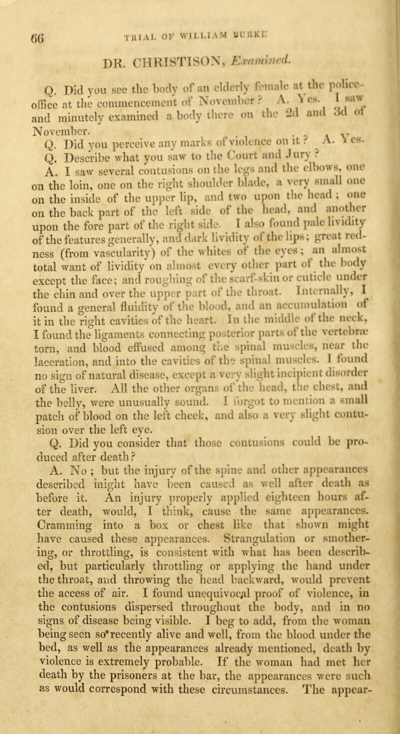 DK. CHRISTISOX, Eaatmned. Q. Did you see the body of an elderly female at the poKc*- office at the commencement of November ? A.N et. I miw and minutely examined a body there on the 3d and 3d <>t November. , • ? v V Q. Did you perceive any marks of violence on it . A. i es. Q. Describe what you saw to the Court and .Jury ? A. I saw several contusions on the legs and the elbows, one on the loin, one on the right shoulder blade, a very small one on the inside of the upper lip, and two upon the head ; one on the back part of the left side of the head, and another upon the fore part of the right side. I also found pale lividity of the features generally, and dark lividity of the lips; great red- ness (from vascularity) of the whites of the eyes; an almost total want of lividity on almost every other part of the body except the face; and roughing of the scarf-skin or cuticle under the chin and over the upper part of the throat. Internally, I found a general fluidity of the blood, and an accumulation of it in the right cavities of the heart. In the middle of the Deck, I found the ligaments connecting posterior parts of the vertebra torn, and blood effused among the spinal muscles, near the laceration, and into the cavities of the spinal muscles. I found no sign of natural disease, except a very slight incipient disorder of the liver. All the other organs of the head, the chest, and the belly, were unusually sound. I forgot to mention a small patch of blood on the left cheek, and also a very slight contu- sion over the left eye. Q. Did you consider that those contusions could be pro- duced after death ? A. No ; but the injury of the spine and other appearances described might have been caused as well after death as before it. An injury properly applied eighteen hours af- ter death, would, I think, cause the same appearances. Cramming into a box or chest like that shown might have caused these appearances. Strangulation or smother- ing, or throttling, is consistent with what has been describ- ed, but particularly throttling or applying the hand under the throat, and throwing the head backward, would prevent the access of air. I found unequivocal proof of violence, in the contusions dispersed throughout the body, and in no signs of disease being visible. I beg to add, from the woman being seen so'recently alive and well, from the blood under the bed, as well as the appearances already mentioned, death by violence is extremely probable. If the woman had met her death by the prisoners at the bar, the appearances were such as would correspond with these circumstances. The appear-