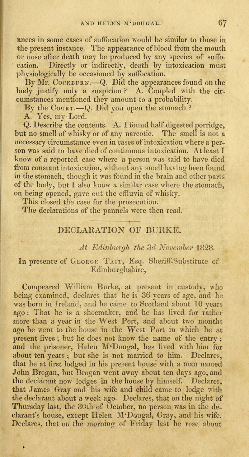 ances in some cases of suffocation would be similar to those in the present instance. The appearance of blood from the mouth or nose after death may be produced by any species of suffo- cation, Directly or indirectly, death by intoxication must physiologically be occasioned by suffocation. By Mr. Cockburn.—Q. Did the appearances found on the body justify only a suspicion ? A. Coupled with the cir- cumstances mentioned they amount to a probability. By the Court.—Q. Did you open the stomach ? A. Yes, my Lord. Q. Describe the contents. A. I found half-digested porridge, but no smell of whisky or of any narcotic. The smell is not a necessary circumstance even in cases of intoxication where a per- son was said to have died of continuous intoxication. At least I know of a reported case where a person was said to have died from constant intoxication, without any smell having been found in the stomach, though it was found in the brain and other parts of the body, but I also know a similar case where the stomach, on being opened, gave out the effluvia of whisky. This closed the case for the prosecution. The declarations of the pannels were then read. DECLARATION OF BURKE. At Edinburgh the 3d November 1828. In presence of George Taxt, Esq. Sheriff-Substitute of Edinburghshire, Compeared William Burke, at present in custody, who being examined, declares that he is 38 years of age, and he was bom in Ireland, and he came to Scotland about 10 years ago : That he is a shoemaker, and he has lived for rather more than a year in the West Port, and about two months ago he went to the house in the West Port in which he at present lives ; but he does not know the name of the entry ; and the prisoner, Helen M'Dougal, has lived with him for about ten years ; but she is not married to him. Declares, that he at first lodged in his present house with a man named John Brogan, but Brogan went away about ten days ago, and the declarant now lodges in the house by himself. Declares, that James Gray and his wife and child came to lodge with the declarant about a week ago. Declares, that on the night of Thursday last, the 30th of October, no person was in the de- clarant's house, except Helen M'Dougal, Gray, and his wife. Declares, that on the morning of Friday last he rose about