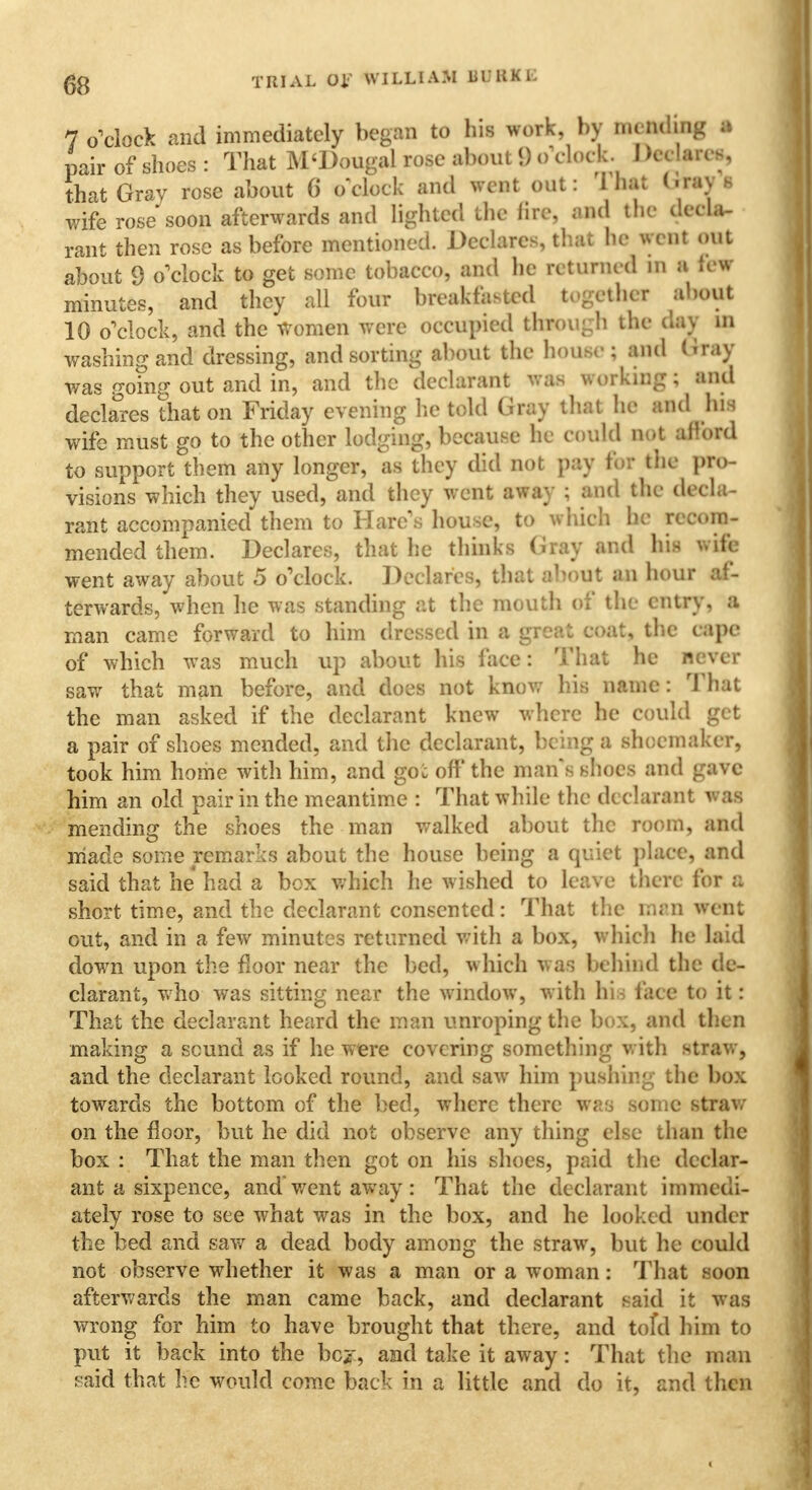 7 o'clock and immediately began to his work, by im•tiding a pair of shoes : That M'Dougal rose about 9 o'clock. I >ee!ares, that Gray rose about 6 o clock and went out: 1 bat I - ray 8 wife rose soon afterwards and lighted the lire, and the decla- rant then rose as before mentioned. Declares, that he went out about 9 o'clock to get some tobacco, and he returned m a {co- mmutes, and they all four breakfasted together about 10 o'clock, and the Women were occupied foough toe clay 10 washing and dressing, and sorting about ihe bouse; and Gray was going out and in, and the declarant was working; and declares that on Friday evening lie told Gray that lie and his wife must go to the other lodging, because he could not aiiord to support them any longer, as they did not pay tor the pro- visions which they used, and they went away ; and the deela- rant accompanied them to Hare's house, to which he reeom- mended them. Declares, that he thinks Gray and his wife went away about 5 o'clock. Declares, that about an hour af- terwards, when he was standing at the mouth of the entry, a man came forward to him dressed in a grea^ coat, the eape of which was much up about his face: That he never saw that man before, and does not know his name: That the man asked if the declarant knew where he could get a pair of shoes mended, and the declarant, being a shoemaker, took him home with him, and goc off the man s shoes and gave him an old pair in the meantime : That while the declarant was mending the shoes the man walked about the room, and made some remarks about the house being a quiet plaee, and said that he had a box which he wished to leave there for a short time, and the declarant consented: That the man went out, and in a few minutes returned with a box, which he laid down upon the floor near the bed, which was behind the de- clarant, who was sitting near the window, with hi face to it: That the declarant heard the man unroping the box, and then making a sound as if he were covering something with straw, and the declarant koked round, and saw him pushing the box towards the bottom of the bed, where there was some straw on the floor, but he did not observe any thing else than the box : That the man then got on his shoes, paid the declar- ant a sixpence, and' went away : That the declarant immedi- ately rose to see what was in the box, and he looked under the bed and saw a dead body among the straw, but he could not observe whether it was a man or a woman: That soon afterwards the man came back, and declarant said it was wrong for him to have brought that there, and tofd him to put it back into the bci', and take it away: That the man said that he would come back in a little and do it, and then