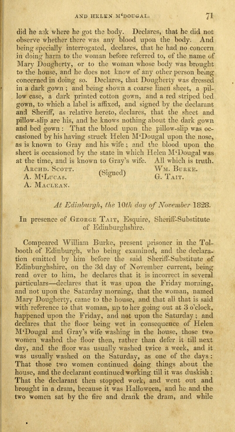 did he ask where he got the body. Declares, that he did not observe whether there was any blood upon the body. And being specially interrogated, declares, that he had no concern in doing harm to the woman before referred to, of the name of Mary Dougherty, or to the woman whose body was brought to the house, and he does not know of any other person being concerned in doing so. Declares, that Dougherty was dressed in a dark gown ; and being shown a coarse linen sheet, a pil- low case, a dark printed cotton gown, and a red striped bed gown, to which a label is affixed, and signed by the declarant and Sheriff, as relative hereto, declares, that the sheet and pillow-slip are his, and he knows nothing about the dark gown and bed gown : That the blood upon the pillow-slip was oc- casioned by his having struck Helen M'Dougal upon the nose, as is known to Gray and his wife ; and the blood upon the sheet is occasioned by the state in which Helen M'Dougal was at the time, and is known to Gray's wife. All which is truth. Archd. Scott. /0. 3. Wm. Burke. A. M'Litcas. G. Tait. A. Maclean. At Edinburgh, the 10th day of November 1828. In presence of George Tait, Esquire, Sheriff-Substitute of Edinburghshire. Compeared William Burke, present prisoner in the Tol- booth of Edinburgh, who being examined, and the declara- tion emitted by him before the said Sheriff-Substitute of Edinburghshire, on the 3d day of November current, being read over to him, he declares that it is incorrect in several particulars—declares that it was upon the Friday morning, and not upon the Saturday morning, that the woman, named Mary Dougherty, came to the house, and that all that is said with reference to that woman, up to her going out at 3 o'clock, happened upon the Friday, and not upon the Saturday ; and declares that the floor being wet in consequence of Helen M'Dougal and Gray's wife washing in the house, those two women washed the floor then, rather than defer it till next day, and the floor was usually washed twice a week, and it was usually washed on the Saturday, as one of the days : That those two women continued doing things about the house, and the declarant continued working till it was duskish : That the declarant then stopped work, and went out and brought in a dram, because it was Halloween, and he and the two women sat by the fire and drank the dram, and while