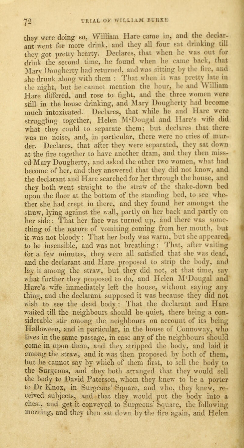 they were doing so, William Hare came in, and the declar- ant went for more drink, and they all four sat thinking till they got pretty hearty. Declares, that when he WM <>ut for drink the second time, he found when lie came bad , that Mary Dougherty had returned, and was sitting by the fire, and she drunk along with them : That when it was pretty late in the night, but he cannot mention the hour, he and W illiam Hare differed, and rose to fight, and the three women were still in the house drinking, and Mary Dougherty had become much intoxicated. Declares, that while he and Hare were struggling together, Helen M'Dougal and 1!are's wife did what they could to separate them; but declares thai there was no noise, and, in particular, there were no cries of mur- der. Declares, that after they were separated, they sat down at the fire together to have another dram, and they then miflft ed Mary Dougherty, and asked the other two women, what had become of her, and they answered that they did not know, and the declarant and Hare searched for her through the house, and they both went straight to the straw of the shake-down bed upon the floor at the bottom of the standing bed, to see whe- ther she had crept in there, and they found her amongst the straw, lying against the wall, partly on her back and partly on her side : That her face was turned up, and there was some- thing of the nature of vomiting coming from her mouth, but it was not bloody : That her body was warm, but she appe ared to be insensible, and was not breathing: That, after waiting for a few minutes, they were all satisfied that she was dead, and the declarant and Hare proposed to strip the body, and lay it among the straw, but they did not, at that time, say what further they proposed to do, and Helen M'Dougal and Hare's wife immediately left the house, without saying any thing, and the declarant supposed it was because they did not wish to see the dead body : That the declarant and Hare waited till the neighbours should be quiet, there being a con- siderable stir among the neighbours on account of its being Halloween, and in particular, in the house of Connoway, w ho lives in the same passage, in case any of the neighbours should come in upon them, and they stripped the body, and laid it among the straw, and it was then proposed by both of them, but he cannot say by which of them first, to sell the body to the Surgeons, and they both arranged that they would sell the body to David Paterson, whom they knew to be a porter to Dr Knox, in Surgeons1 Square, and who, they knew, re- ceived subjects, and that they would put the body into a chest, and get it conveyed to Surgeons' Square, the following morning, and they then sat down by the fire again, and Helen