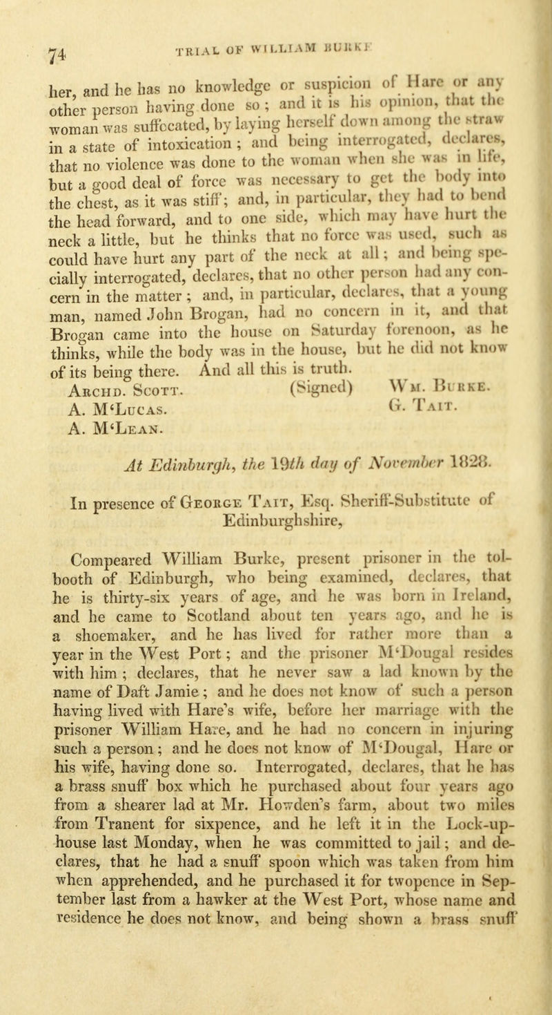 her and he has no knowledge or suspicion of Hare or ain other person having done so; and it is bil opmwn, that the woman was suffocated, by laying herself down HUM the rtMfl in a state of intoxication; and being interrogated, declares, that no violence was done to the woman when she was m life, but a good deal of force was necessary to get the body into the chest, as it was stiff; and, in particular, they bad to bend the head forward, and to one side, which may have hurt the neck a little, but he thinks that no force was used, suc h as could have hurt any part of the neck at all ; and hem- spe- cially interrogated, declares, that no other person had any c on- cern in the matter; and, in particular, declares, that I young man, named John Brogan, had no concern in it, and that Brogan came into the house on Saturday forenoon, as ho thinks, while the body was in the house, but he did not know of its being there. And all this is truth. Archd. Scott. (Signed) Wu. BuiKS. A. M'Lucas. & TaM. A. M'Lean. At Edinburgh, the 19M day of November 1828. In presence of George Tait, Esq. Sheriff-Substitute of Edinburghshire, Compeared William Burke, present prisoner in the tol- booth of Edinburgh, who being examined, declares, that he is thirty-six years of age, and he was born in Ireland, and he came to Scotland about ten years ago, and he is a shoemaker, and he has lived for rather more than a year in the West Port; and the prisoner M'Dougal resides with him ; declares, that he never saw a lad known by the name of Daft Jamie; and he does not know of such a person having lived with Hare's wife, before her marriage with the prisoner William Hare, and he had no concern in injuring such a person; and he does not know of M'Dougal, Hare or his wife, having done so. Interrogated, declares, that he has a brass snuff box which he purchased about four years ago from a shearer lad at Mr. Howden's farm, about two miles from Tranent for sixpence, and he left it in the Lock-up- house last Monday, when he was committed to jail; and de- clares, that he had a snuff spoon which was taken from him when apprehended, and he purchased it for twopence in Sep- tember last from a hawker at the West Port, whose name and residence he does not know, and being shown a brass snuff