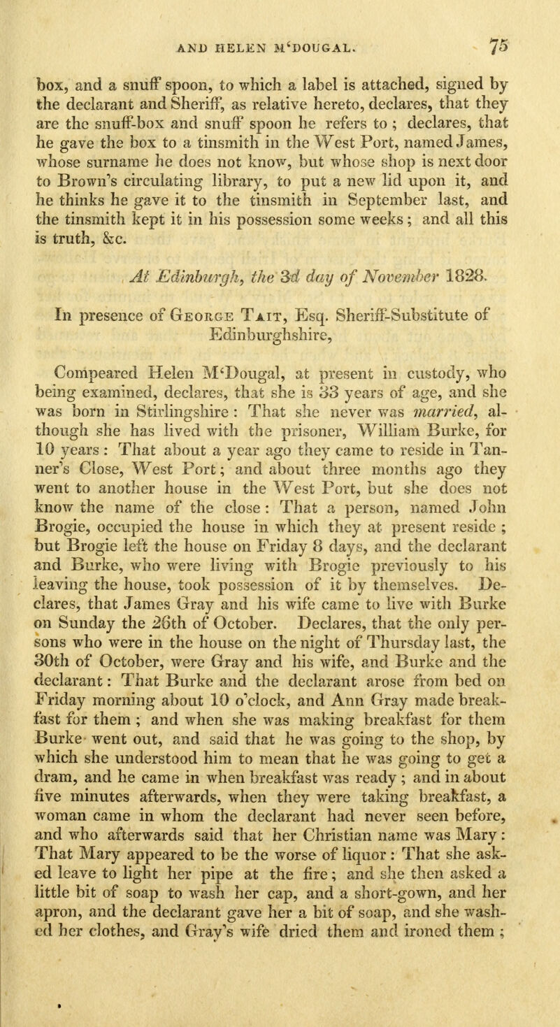 box, and a snuff spoon, to which a label is attached, signed by the declarant and Sheriff, as relative hereto, declares, that they are the snuff-box and snuff spoon he refers to ; declares, that he gave the box to a tinsmith in the West Port, named James, whose surname he does not know, but whose shop is next door to Brown's circulating library, to put a new lid upon it, and he thinks he gave it to the tinsmith in September last, and the tinsmith kept it in his possession some weeks; and all this is truth, &c. At Edinburgh, the 3d day of November 1828. In presence of George Tait, Esq. Sheriff-Substitute of Edinburghshire, Compeared Helen M'Dougal, at present in custody, who being examined, declares, that she is 33 years of age, and she was born in Stirlingshire : That she never was married, al- though she has lived with the prisoner, William Burke, for 10 years : That about a year ago they came to reside in Tan- ner's Close, West Port; and about three months ago they went to another house in the West Port, but she does not know the name of the close : That a person, named John Brogie, occupied the house in which they at present reside ; but Brogie left the house on Friday 8 days, and the declarant and Burke, who were living with Brogie previously to his leaving the house, took possession of it by themselves. De- clares, that James Gray and his wife came to live with Burke on Sunday the 26th of October. Declares, that the only per- sons who were in the house on the night of Thursday last, the 30th of October, were Gray and his wife, and Burke and the declarant: That Burke and the declarant arose from bed on Friday morning about 10 o'clock, and Ann Gray made break- fast for them ; and when she was making breakfast for them Burke went out, and said that he was going to the shop, by which she understood him to mean that he was going to get a dram, and he came in when breakfast was ready ; and in about five minutes afterwards, when they were taking breakfast, a woman came in whom the declarant had never seen before, and who afterwards said that her Christian name was Mary: That Mary appeared to be the worse of liquor: That she ask- ed leave to light her pipe at the fire; and she then asked a little bit of soap to wash her cap, and a short-gown, and her apron, and the declarant gave her a bit of soap, and she wash- ed her clothes, and Gray's wife dried them and ironed them ;