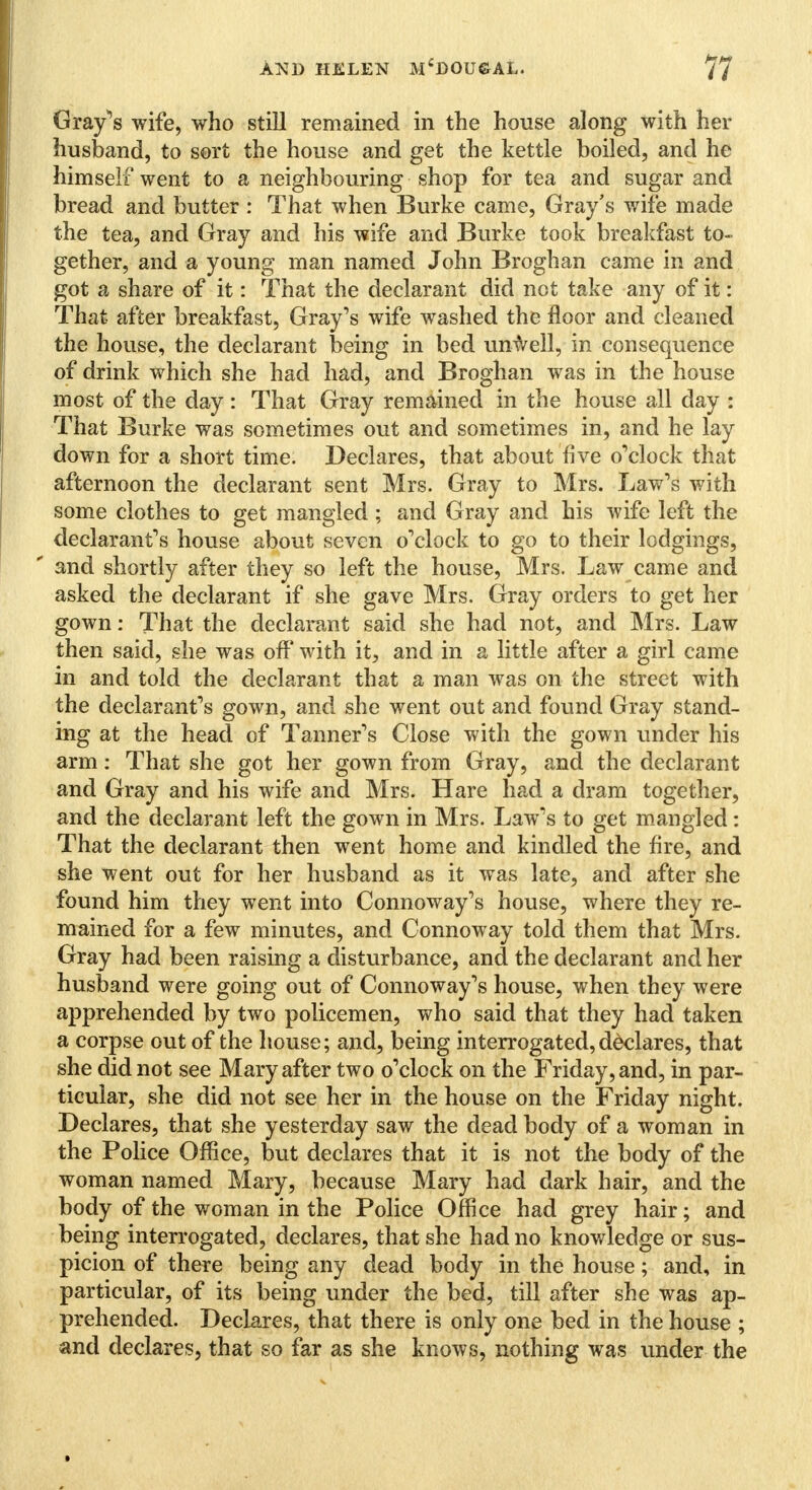 Gray's wife, who still remained in the house along with her husband, to sort the house and get the kettle boiled, and he himself went to a neighbouring shop for tea and sugar and bread and butter : That when Burke came, Gray's wife made the tea, and Gray and his wife and Burke took breakfast to- gether, and a young man named John Broghan came in and got a share of it: That the declarant did not take any of it: That after breakfast, Gray's wife washed the floor and cleaned the house, the declarant being in bed unwell, in consequence of drink which she had had, and Broghan was in the house most of the day : That Gray remained in the house all day : That Burke was sometimes out and sometimes in, and he lay down for a short time. Declares, that about five o'clock that afternoon the declarant sent Mrs. Gray to Mrs. Law's with some clothes to get mangled ; and Gray and his wife left the declarant's house about seven o'clock to go to their lodgings, and shortly after they so left the house, Mrs. Law came and asked the declarant if she gave Mrs. Gray orders to get her gown: That the declarant said she had not, and Mrs. Law then said, she was off with it, and in a little after a girl came in and told the declarant that a man was on the street with the declarant's gown, and she went out and found Gray stand- ing at the head of Tanner's Close with the gown under his arm: That she got her gown from Gray, and the declarant and Gray and his wife and Mrs. Hare had a dram together, and the declarant left the gown in Mrs. Law's to get mangled: That the declarant then went home and kindled the fire, and she went out for her husband as it was late, and after she found him they went into Connoway's house, where they re- mained for a few minutes, and Connoway told them that Mrs. Gray had been raising a disturbance, and the declarant and her husband were going out of Connoway's house, when they were apprehended by two policemen, who said that they had taken a corpse out of the house; and, being interrogated,declares, that she did not see Mary after two o'clock on the Friday, and, in par- ticular, she did not see her in the house on the Friday night. Declares, that she yesterday saw the dead body of a woman in the Police Office, but declares that it is not the body of the woman named Mary, because Mary had dark hair, and the body of the woman in the Police Office had grey hair; and being interrogated, declares, that she had no knowledge or sus- picion of there being any dead body in the house; and, in particular, of its being under the bed, till after she was ap- prehended. Declares, that there is only one bed in the house ; and declares, that so far as she knows, nothing was under the