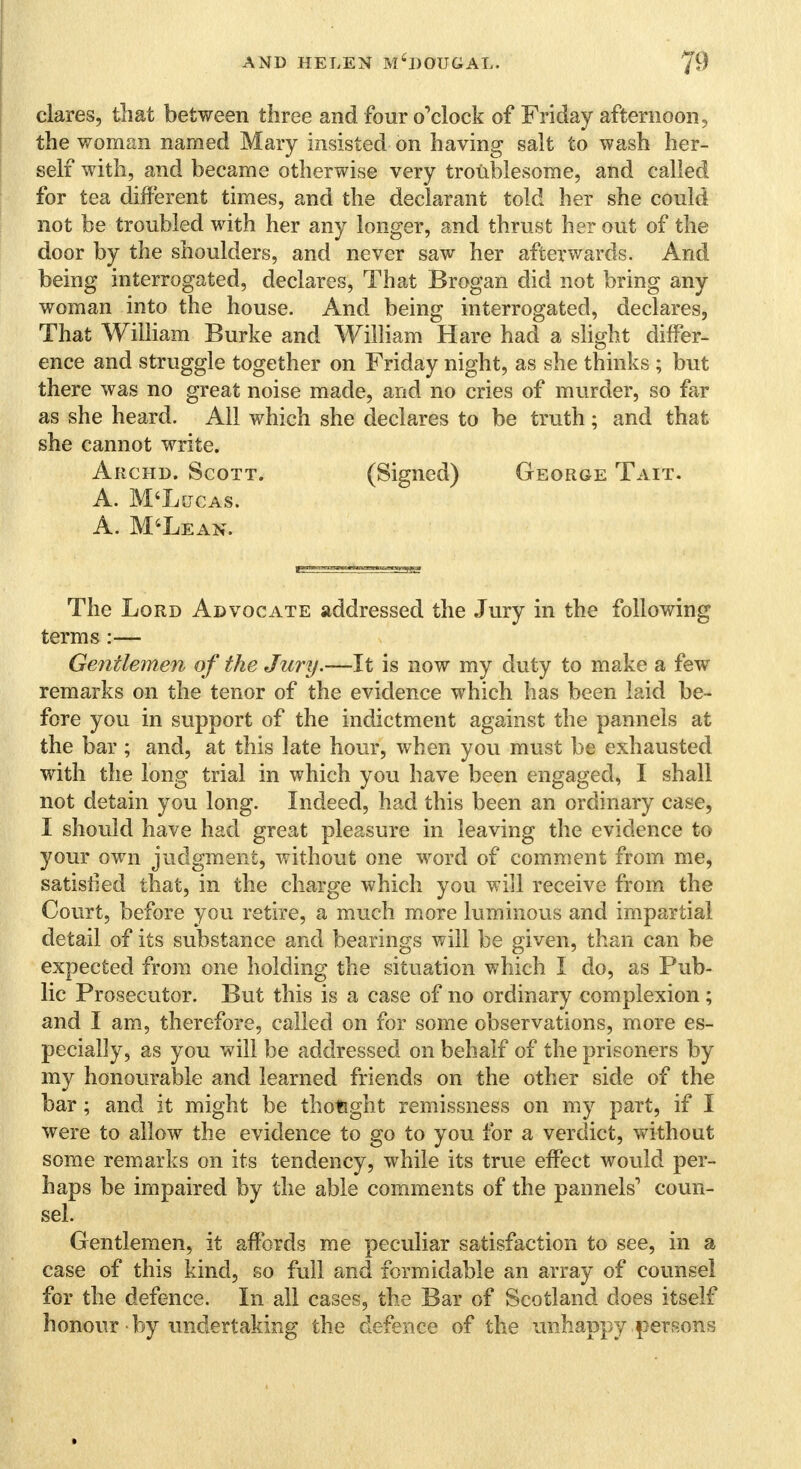 clares, that between three and four o'clock of Friday afternoon, the woman named Mary insisted on having salt to wash her- self with, and became otherwise very troublesome, and called for tea different times, and the declarant told her she could not be troubled with her any longer, and thrust her out of the door by the shoulders, and never saw her afterwards. And being interrogated, declares, That Brogan did not bring any woman into the house. And being interrogated, declares, That William Burke and William Hare had a slight differ- ence and struggle together on Friday night, as she thinks ; but there was no great noise made, and no cries of murder, so far as she heard. All which she declares to be truth; and that she cannot write. Archd. Scott. (Signed) George Tait. A. M'Ljjcas. A. M'Lean. The Lord Advocate addressed the Jury in the following terms :— Gentlemen of the Jury.—It is now my duty to make a few remarks on the tenor of the evidence which has been laid be- fore you in support of the indictment against the pannels at the bar ; and, at this late hour, when you must be exhausted with the long trial in which you have been engaged, I shall not detain you long. Indeed, had this been an ordinary case, I should have had great pleasure in leaving the evidence to your own judgment, without one word of comment from me, satisfied that, in the charge which you will receive from the Court, before you retire, a much more luminous and impartial detail of its substance and bearings will be given, than can be expected from one holding the situation which I do, as Pub- lic Prosecutor. But this is a case of no ordinary complexion ; and I am, therefore, called on for some observations, more es- pecially, as you will be addressed on behalf of the prisoners by my honourable and learned friends on the other side of the bar; and it might be thought remissness on my part, if I were to allow the evidence to go to you for a verdict, without some remarks on its tendency, while its true effect would per- haps be impaired by the able comments of the pannels1 coun- sel. Gentlemen, it affords me peculiar satisfaction to see, in a case of this kind, so full and formidable an array of counsel for the defence. In all cases, the Bar of Scotland does itself honour by undertaking the defence of the unhappy persons