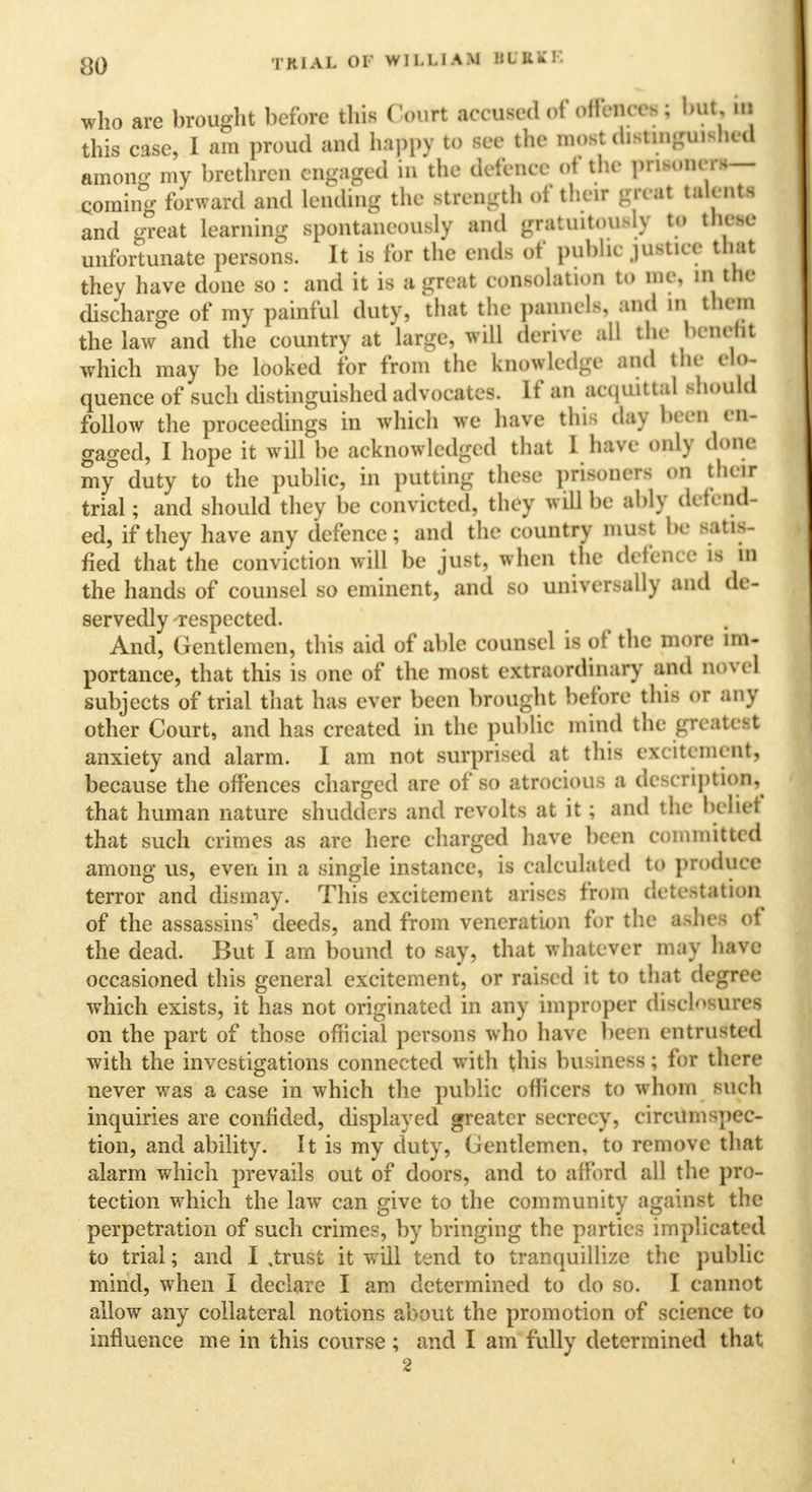 8Q TRIAL 01' WILLIAM MULXE who are brought before this Court accused of offences; but, in this case, I am proud and happy to see the most distinguished anion- my brethren engaged in the defence of the prisoners— qoming forward and lending the strength of their ml tab-.its and great learning spontaneously and gratuitously to thOM unfortunate persons. It is for the ends of puWic justice that they have done so : and it is a great consolation to me, in the discharge of my painful duty, that the panncls, and in them the law and the country at large, will derive all the benefit which may be looked for from the knowledge and the elo- quence of such distinguished advocates. If an acquittal should follow the proceedings in which we have this day been en- gaged, I hope it will be acknowledged that I have only done my duty to the public, in putting these prisoners on their trial; and should they be convicted, they will be ably defend- ed, if they have any defence; and the country must be satis- fied that the conviction will be just, when the defence is in the hands of counsel so eminent, and so universally and de- servedly respected. And, Gentlemen, this aid of able counsel is of the more im- portance, that this is one of the most extraordinary and novel subjects of trial that has ever been brought before this or any other Court, and has created in the public mind the greatest anxiety and alarm. I am not surprised at this excitement, because the offences charged are of so atrocious a description, that human nature shudders and revolts at it; and the bchet that such crimes as are here charged have been committed among us, even in a single instance, is calculated to produce terror and dismay. This excitement arises from detestation of the assassins1 deeds, and from veneration for the tehee of the dead. But I am bound to say, that whatever may have occasioned this general excitement, or raised it to that degree which exists, it has not originated in any improper disclosures on the part of those official persons who have been entrusted with the investigations connected with this business; for there never was a case in which the public officers to whom such inquiries are confided, displayed greater secrecy, circumspec- tion, and ability. It is my duty, Gentlemen, to remove that alarm which prevails out of doors, and to afford all the pro- tection which the law can give to the community against the perpetration of such crimes, by bringing the parties implicated to trial; and I .trust it will tend to tranquillize the public- mind, when I declare I am determined to do so. I cannot allow any collateral notions about the promotion of science to influence me in this course ; and I am fully determined that