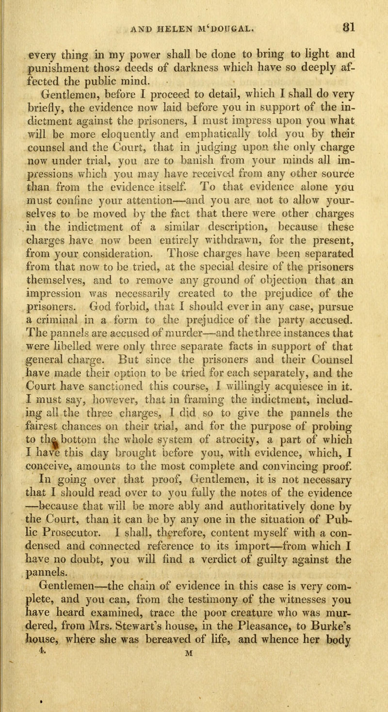 every thing in my power shall be done to bring to light and punishment thos? deeds of darkness which have so deeply af- fected the public mind. Gentlemen, before I proceed to detail, which I shall do very briefly, the evidence now laid before you in support of the in- dictment against the prisoners, I must impress upon you what will be more eloquently and emphatically told you by their counsel and the Court, that in judging upon the only charge now under trial, you are to banish from your minds all im- pressions which you may have received from any other source than from the evidence itself. To that evidence alone you must confine your attention—and you are not to allow your- selves to be moved by the fact that there were other charges in the indictment of a similar description, because these charges have now been entirely withdrawn, for the present, from your consideration. Those charges have been separated from that now to be tried, at the special desire of the prisoners themselves, and to remove any ground of objection that an impression was necessarily created to the prejudice of the prisoners. God forbid, that I should ever in any case, pursue a criminal in a form to the prejudice of the party accused. The pannels are accused of murder—and the three instances that were libelled were only three separate facts in support of that general charge. But since the prisoners and their Counsel have made their option to be tried for each separately, and the Court have sanctioned this course, I willingly acquiesce in it. I must say, however, that in framing the indictment, includ- ing all the three charges, I did so to give the pannels the fairest chances on their trial, and for the purpose of probing to th^ bottom the whole system of atrocity, a part of which I have this day brought before you, with evidence, which, I conceive, amounts to the most complete and convincing proof. In going over that proof, Gentlemen, it is not necessary that I should read over to you fully the notes of the evidence —because that will be more ably and authoritatively done by the Court, than it can be by any one in the situation of Pub- lic Prosecutor. I shall, therefore, content myself with a con- densed and connected reference to its import—from which I have no doubt, you will find a verdict of guilty against the pannels. Gentlemen—the chain of evidence in this case is very com- plete, and you can, from the testimony of the witnesses you have heard examined, trace the poor creature who was mur- dered, from Mrs. Stewart's house, in the Pleasance, to Burke's house, where she was bereaved of life, and whence her body