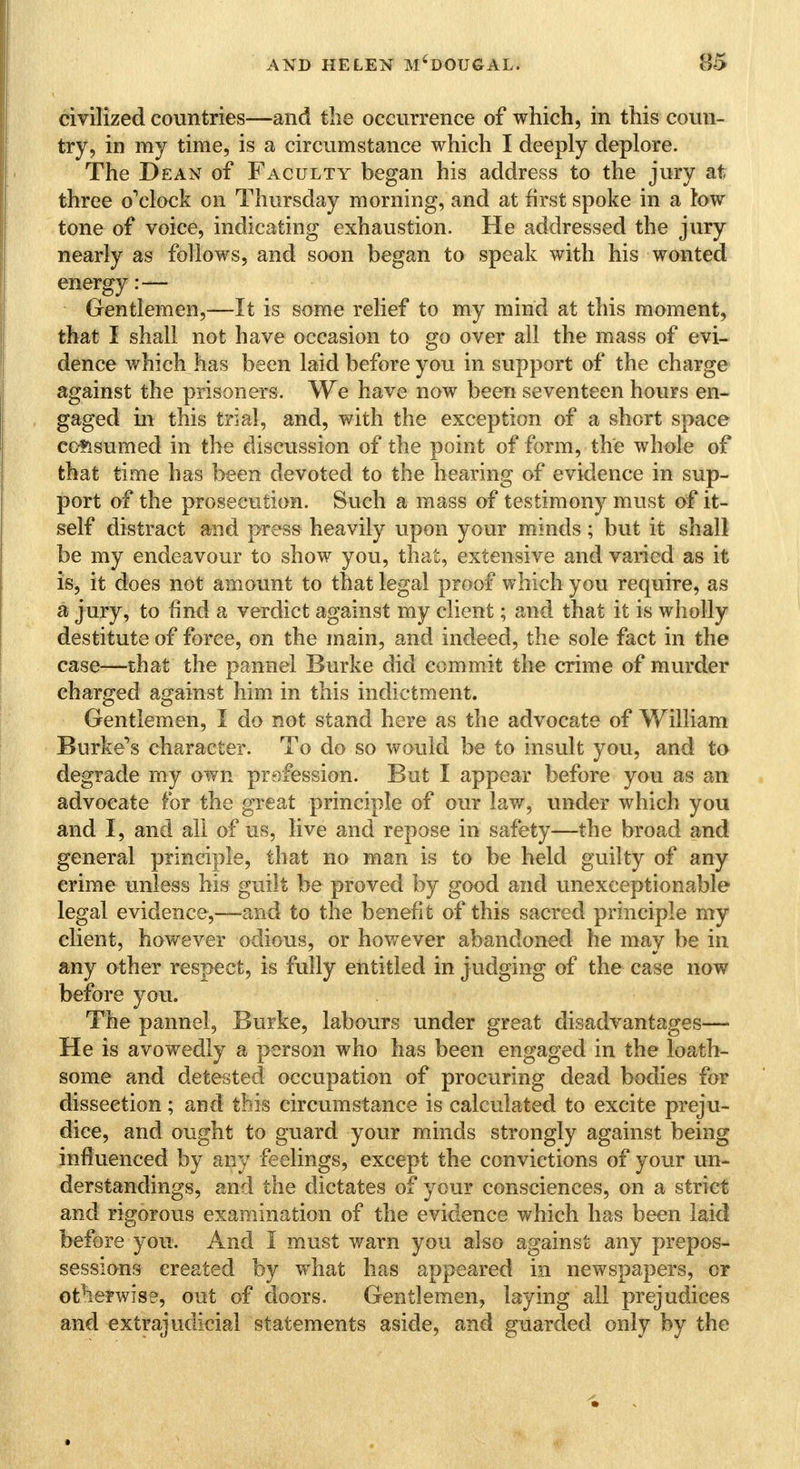 civilized countries—and the occurrence of which, in this coun- try, in my time, is a circumstance which I deeply deplore. The Dean of Faculty began his address to the jury at three o'clock on Thursday morning, and at first spoke in a tow tone of voice, indicating exhaustion. He addressed the jury nearly as follows, and soon began to speak with his wonted energy:— Gentlemen,—It is some relief to my mind at this moment, that I shall not have occasion to go over all the mass of evi- dence which has been laid before you in support of the charge against the prisoners. We have now been seventeen hours en- gaged in this trial, and, with the exception of a short space consumed in the discussion of the point of form, the whole of that time has been devoted to the hearing of evidence in sup- port of the prosecution. Such a mass of testimony must of it- self distract and press heavily upon your minds; but it shall be my endeavour to show you, that, extensive and varied as it is, it does not amount to that legal proof which you require, as a jury, to find a verdict against my client; and that it is wholly destitute of force, on the main, and indeed, the sole fact in the case—that the pannel Burke did commit the crime of murder charged against him in this indictment. Gentlemen, I do not stand here as the advocate of William Burke's character. To do so would be to insult you, and to degrade my own profession. But I appear before you as an advocate for the great principle of our law, under which you and I, and all of us, live and repose in safety—the broad and general principle, that no man is to be held guilty of any crime unless his guilt be proved by good and unexceptionable legal evidence,—and to the benefit of this sacred principle my client, however odious, or however abandoned he may be in any other respect, is fully entitled in judging of the case now before you. The pannel, Burke, labours under great disadvantages— He is avowedly a person who has been engaged in the loath- some and detested occupation of procuring dead bodies for dissection; and this circumstance is calculated to excite preju- dice, and ought to guard your minds strongly against being influenced by any feelings, except the convictions of your un- derstandings, and the dictates of your consciences, on a strict and rigorous examination of the evidence which has been laid before you. And 1 must warn you also against any prepos- sessions created by what has appeared in newspapers, or otherwise, out of doors. Gentlemen, laying all prejudices and extrajudicial statements aside, and guarded only by the