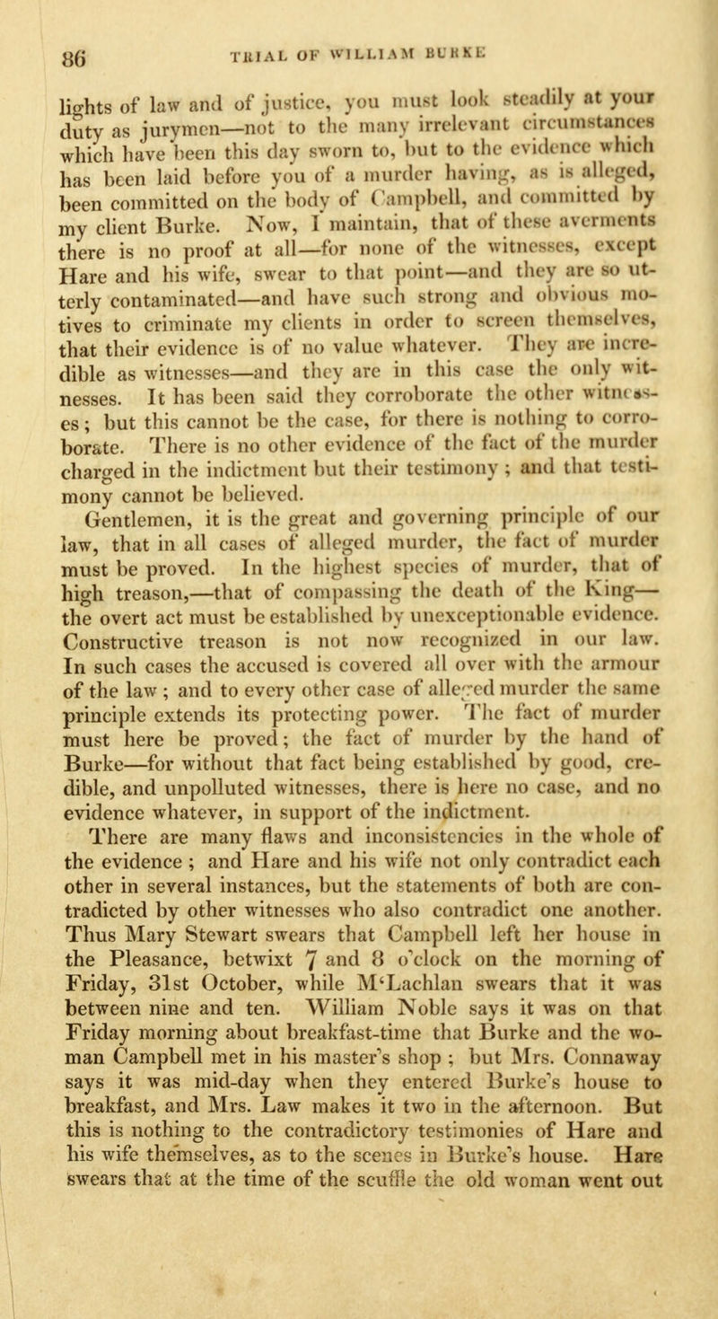 lights of law and of justice, you must look steadily at your duty as jurymen—not to the many irrelevant circumstances which have been this day sworn to, but to the evidence which has been laid before you of a murder having as is alleged, been committed on the body of Campbell, and committed by my client Burke. Now, I* maintain, that of these averments there is no proof at all—for none of the witnesses, except Hare and his wife, swear to that point—and they are so ut- terly contaminated—and have such strong and obvious mo- tives to criminate my clients in order to screen themselves, that their evidence is of no value whatever. They are incre- dible as witnesses—and they are in this case the only wit- nesses. It has been said they corroborate the other witm es; but this cannot be the case, for there is nothing to corro- borate. There is no other evidence of the fact of the murder charged in the indictment but their testimony ; and that testi- mony cannot be believed. Gentlemen, it is the great and governing principle of our law, that in all cases of alleged murder, the fact of murder must be proved. In the highest species of murder, that of high treason,—that of compassing the death of the King— the overt act must be established by unexceptionable evidence. Constructive treason is not now recognized in our law. In such cases the accused is covered all over with the armour of the law ; and to every other case of alleged murder the same principle extends its protecting power. The fact of murder must here be proved; the fact of murder by the hand of Burke—for without that fact being established by good, cre- dible, and unpolluted witnesses, there is here no case, and no evidence whatever, in support of the indictment. There are many flaws and inconsistencies in the whole of the evidence ; and Hare and his wife not only contradict each other in several instances, but the statements of both are con- tradicted by other witnesses who also contradict one another. Thus Mary Stewart swears that Campbell left her house in the Pleasance, betwixt 7 ana* 8 o'clock on the morning of Friday, 31st October, while M'Lachlan swears that it was between nine and ten. William Noble says it was on that Friday morning about breakfast-time that Burke and the wo- man Campbell met in his master's shop ; but Mrs. Connaway says it was mid-day when they entered Burke's house to breakfast, and Mrs. Law makes it two in the afternoon. But this is nothing to the contradictory testimonies of Hare and his wife themselves, as to the scenes in Burke's house. Hare swears that at the time of the scuffie the old woman went out