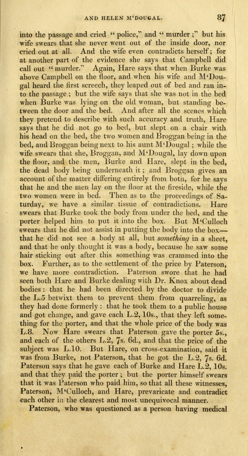 into the passage and cried 44 police, and 44 murder ; but his wife swears that she never went out of the inside door, nor cried out at all. And the wife even contradicts herself; for at another part of the evidence she says that Campbell did call out 44 murder. Again, Hare says that when Burke was above Campbell on the floor, and when his wife and M4Dou- gal heard the first screech, they leaped out of bed and ran in- to the passage ; but the wife says that she was not in the bed when Burke was lying on the old woman, but standing be- tween the door and the bed. And after all the scenes which they pretend to describe with such accuracy and truth, Hare says that he did not go to bed, but slept on a chair with his head on the bed, the two women and Broggan being in the bed, and Broggan being next to his aunt M4Dougal ; while the wife swears that she, Broggan, and M4Dougal, lay down upon the floor, and the men, Burke and Hare, slept in the bed, the dead body being underneath it; and Broggan gives an account of the matter differing entirely from both, for he says that he and the men lay on the floor at the fireside, while the two women were in bed. Then as to the proceedings of Sa- turday, we have a similar tissue of contradictions. Hare swears that Burke took the body from under the bed, and the porter helped him to put it into the box. But M4Culloch swears that he did not assist in putting the body into the box— that he did not see a body at all, but something in a sheet, and that he only thought it was a body, because he saw some hair sticking out after this something was crammed into the box. Further, as to the settlement of the price by Paterson, we have more contradiction. Paterson swore that he had seen both Hare and Burke dealing with Dr. Knox about dead bodies : that he had been directed by the doctor to divide the L.5 betwixt them to prevent them from quarreling, as they had done formerly: that he took them to a public house and got change, and gave each L.2,10s., that they left some- thing for the porter, and that the whole price of the body was L.8. Now Hare swears that Paterson gave the porter 5s., and each of the others L.2, 7s. 6d., and that the price of the subject was L.10. But Hare, on cross-examination, said it was from Burke, not Paterson, that he got the L.2, 7s. 6d. Paterson says that he gave each of Burke and Hare L.2, 10s. and that they paid the porter ; but the porter himself swears that it was Paterson who paid him, so that all these witnesses, Paterson, M4Culloch, and Hare, prevaricate and contradict each other in the clearest and most unequivocal manner. Paterson, who was questioned as a person having medical