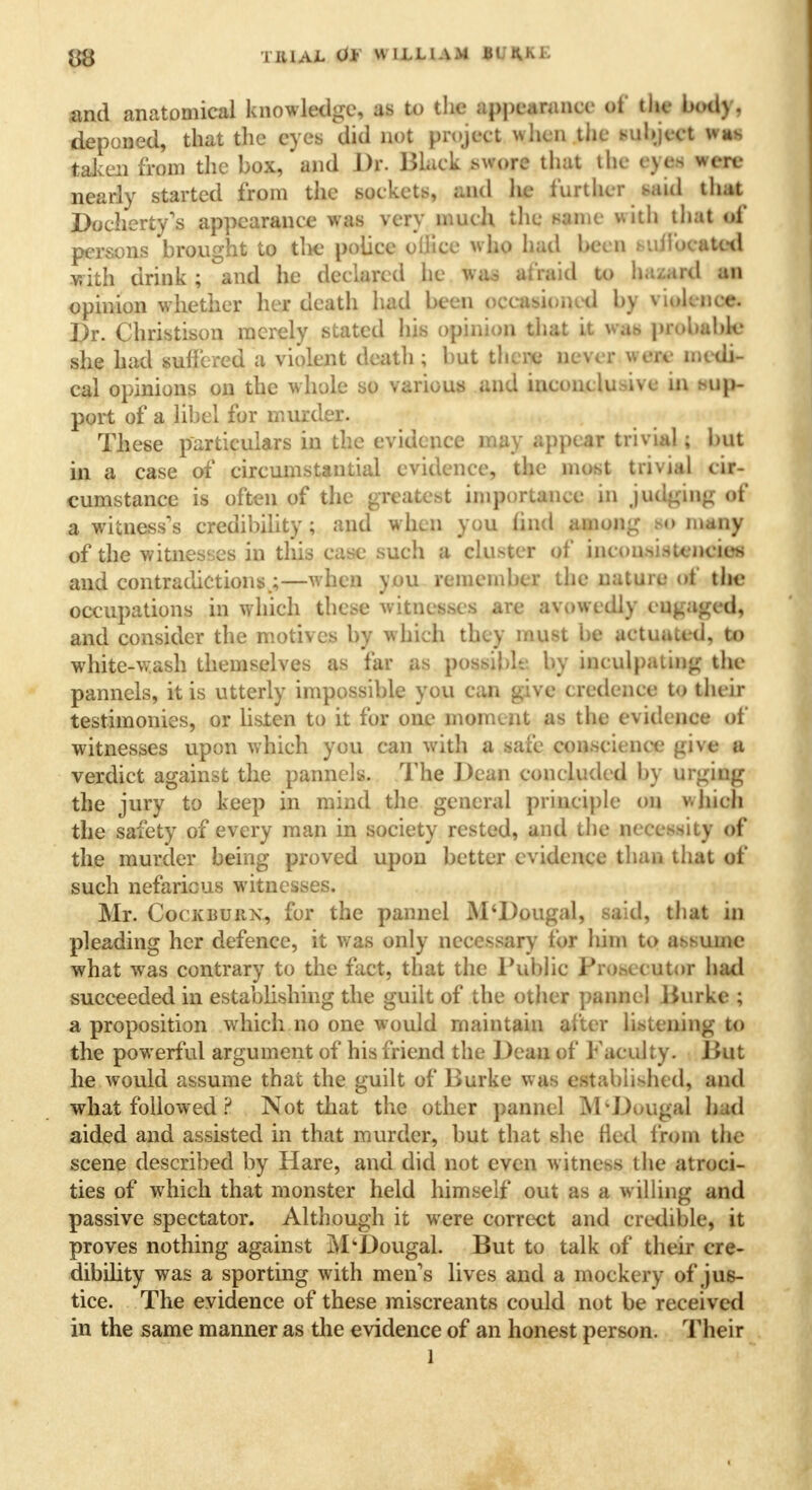 and anatomical knowledge, as to the appearance <>t the body, deponed, that the eyes did not project when the subject was taken from the box, and Dr. Black swore that the eyes were nearly started from the sockets, and he further said that Docherty's appearance was very much the same with that of persons brought to the police office who had been > -allocated with drink ; and he declared he was af raid to hazard an opinion whether her death had been occasioned by violence. Dr. Christison merely stated his opinion that it wa.s probable she had suffered a violent death; but there never i civ medi- cal opinions on the whole so various and inconclusive in sup- port of a libel for murder. These particulars in the evidence may appear trivial; but in a case of circumstantial evidence, the most trivial cir- cumstance is often of the greatest importance in judging of a witness's credibility; and when you find among bo many of the witnesses in this case such a cluster of inconsistencies and contradictions.;—when you remember the nature of the occupations in which these witnesses are avowedly eugaged, and consider the motives by which they must be actuated, to white-wash themselves as far as possible by inculpating the pannels, it is utterly impossible you can give credence to their testimonies, or listen to it for one moment as the evidence of witnesses upon which you can with a sa& conscience give a verdict against the pannels. The Dean concluded by urging the jury to keep in mind the general principle on v.Jncli the safety of every man in society rested, and the necessity of the murder being proved upon better evidence than that of such nefarious witnesses. Mr. CocKBUitx, for the pannel M'Dougal, said, that in pleading her defence, it was only necessary tor him to assume what was contrary to the fact, that the Public Pro.secutor hail succeeded in establishing the guilt of the other panne! Burke ; a proposition which no one would maintain alter listening to the powerful argument of his friend the Dean of Faculty. Dut he would assume that the guilt of Burke was established, and what followed ? Not that the other pannel M*Dwugal had aided and assisted in that murder, but that she fled from the scene described by Hare, and did not even witness the atroci- ties of which that monster held himself out as a willing and passive spectator. Although it were correct and credible, it proves nothing against M'Dougal. But to talk of their cre- dibility was a sporting with men's lives and a mockery of jus- tice. The evidence of these miscreants could not be received in the same manner as the evidence of an honest person. Their l