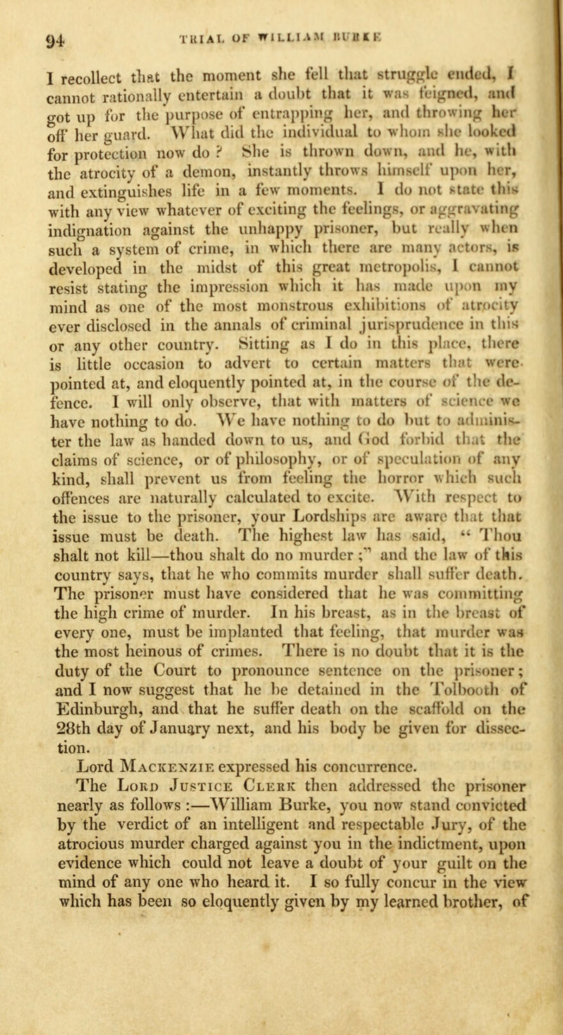 I recollect that the moment she fell that struggle ended, f cannot rationally entertain a douht that it was tinned, and got up for the purpose of entrapping her, and throwing her oft' her guard. What did the individual to whom she looked for protection now do ? She is thrown down, and he, with the atrocity of a demon, instantly throws himself upon her, and extinguishes life in a few moments. I do not state this with any view whatever of exciting the feelings, or aggravating indignation against the unhappy prisoner, but really when such a system of crime, in which there are many actors, is developed in the midst of this great metropolis, I cannot resist stating the impression which it has made upon my mind as one of the most monstrous exhibitions of atrocity ever disclosed in the annals of criminal jurisprudence in this or any other country. Sitting as I do in this place, there is little occasion to advert to certain matters that were pointed at, and eloquently pointed at, in the course of the de- fence. I will only observe, that with matters of science we have nothing to do. We have nothing to do but to adminis- ter the law as handed down to us, and God forbid that the claims of science, or of philosophy, or of speculation of any kind, shall prevent us from feeling the horror which such offences are naturally calculated to excite. With respect to the issue to the prisoner, your Lordships are aware that that issue must be death. The highest law has said,  Thou shalt not kill—thou shalt do no murder C and the law of this country says, that he who commits murder shall suffer death. The prisoner must have considered that he was committing the high crime of murder. In his breast, as in the breast of every one, must be implanted that feeling, that murder wan the most heinous of crimes. There is no doubt that it is the duty of the Court to pronounce sentence on the prisoner; and I now suggest that he be detained in the Tolbooth of Edinburgh, and that he suffer death on the scaffold on the 28th day of January next, and his body be given for dissec- tion. Lord Mackenzie expressed his concurrence. The Lord Justice Clerk then addressed the prisoner nearly as follows :—William Burke, you now stand convicted by the verdict of an intelligent and respectable Jury, of the atrocious murder charged against you in the indictment, upon evidence which could not leave a doubt of your guilt on the mind of any one who heard it. I so fully concur in the view which has been so eloquently given by my learned brother, of