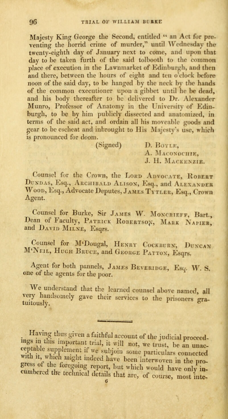 9G TRIAL Or WILLIAM lii EKE Majesty King George the Second, entitled 44 an Act for pre- venting the horrid crime of murder, until Wednesday the twenty-eighth day of January next to come, and upon that day to be taken furth of the said tolhooth to the common place of execution in the Lawnmarkct of Edinburgh, and then and there, between the hours of eight and ten oYloek before noon of the said day, to be hanged by the heck by the hands of the common executioner upon a gibbet until he be dead, and his body thereafter to be delivered to Dr. Alexander Munro, Professor of Anatomy in the University of Edin- burgh, to be by him publicly dissected and anatomized, in terms of the said act, and ordain all his moveable goods and gear to be escheat and inbrought to His Majesty's use, which is pronounced for doom. (Signed) ]). BoYLK, A. MArONOCHfK, J. EL Ma< kknzie. Counsel for the Crown, the Lord Advocate, Kohf.rt Dundas, Esq., Archibald Alison, Esq., and Alexandkr Wood, Esq., Advocate Deputes, Jamls Tytler, Esq., Crown Agent. Counsel for Burke, Sir Jamfs W- MoNCHIEl f, Hart., Dean of Faculty, Patrick Robertson, Mark N a pike, and David Milne, Esqrs. Counsel for M'Dougal, Henry Cockburn, I), scan M'Nf.il, Hugh Bruce, and Geoiu.e Pattox, Esqrs. Agent for both pannels, James Beveridcje, Esq. \Y\ S. one of the agents for the poor. We understand that the learned counsel above named all tmt^uslynd°mely thC>ir SCrViCCS t0 tllC Pri*oners ^ra~ Having thus given a faithful account of the judicial proceed- S ,S lTf^ntrtri^ & will not, we trust, be an unac- wkl t VvPF T ^?U>in SOine reticulars connected Zl V t J might mdeed haVe been interwoven in the pro- T»X , ♦? tec&ing report, but whieh would have only in- cumbered the technical details that arc, of course, most into-