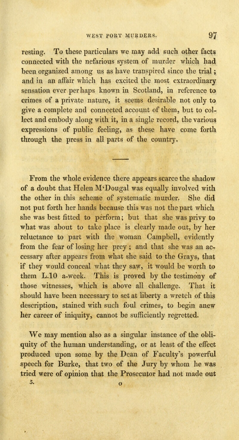 resting. To these particulars we may add such other facts connected with the nefarious system of murder which had been organized among us as have transpired since the trial; and in an affair which has excited the most extraordinary sensation ever perhaps known in Scotland, in reference to crimes of a private nature, it seems desirable not only to give a complete and connected account of them, but to col- lect and embody along with it, in a single record, the various expressions of public feeling, as these have come forth through the press in all parts of the country. From the whole evidence there appears scarce the shadow of a doubt that Helen M'Dougal was equally involved with the other in this scheme of systematic murder. She did not put forth her hands because this was not the part which she was best fitted to perform; but that she was privy to what was about to take place is clearly made out, by her reluctance to part with the woman Campbell, evidently from the fear of losing her prey ; and that she was an ac- cessary after appears from what she said to the Grays, that if they would conceal what they saw, it would be worth to them L.10 a-week. This is proved by the testimony of those witnesses, which is above all challenge. That it should have been necessary to set at liberty a wretch of this description, stained with such foul crimes, to begin anew her career of iniquity, cannot be sufficiently regretted. We may mention also as a singular instance of the obli- quity of the human understanding, or at least of the effect produced upon some by the Dean of Faculty's powerful speech for Burke, that two of the Jury by whom he was tried were of opinion that the Prosecutor had not made out