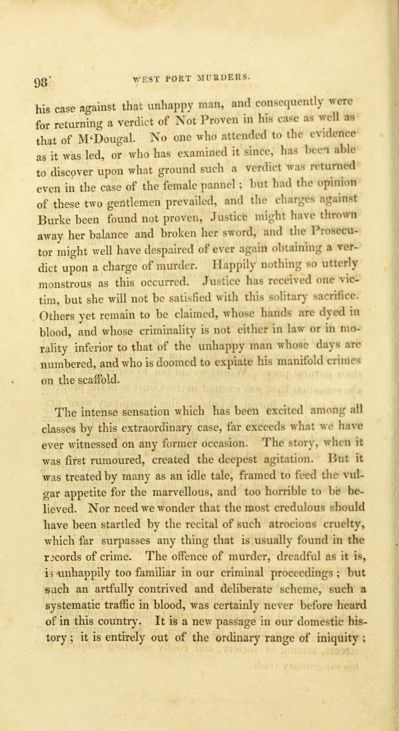 Qg' WEST PORT MI RDERS. his case against that unhappy man, and consequently wen- for returning a verdict of Not Proven in his case as v.dl as that of M'Dougal. No one who attended to the evidefth* as it was led, or who has examined it since, ha* bee* ibUJ to discover upon what ground such a verdict was H turned even in the case of the female pannel; but had the opinion of these two gentlemen prevailed, and the charged gainst Burke been found not proven, Justice might have thrown away her balance and broken her sword, and the Prosecu- tor might well have despaired of ever again obtaining a ver- dict upon a charge of murder. Happily nothing so utterly monstrous as this occurred. Justice has received one vic- tim, but she will not be satisfied with this solitary sacrifice. Others yet remain to be claimed, whose hands are dyed in blood, and whose criminality is not either in law or in mo- rality inferior to that of the unhappy man whose days are numbered, and who is doomed to expiate his manifold crimes on the scaffold. The intense sensation which has been excited among all classes by this extraordinary case, far exceeds what we have ever witnessed on any former occasion. The story, when it was first rumoured, created the deepest agitation. But it was treated by many as an idle tale, framed to feed the vul- gar appetite for the marvellous, and too horrible to be be- lieved. Nor need we wonder that the most credulous should have been startled by the recital of such atrocious cruelty, which far surpasses any thing that is usually found in the records of crime. The offence of murder, dreadful as it is, is -unhappily too familiar in our criminal proceedings ; but such an artfully contrived and deliberate scheme, such a systematic traffic in blood, was certainly never before heard of in this country. It is a new passage in our domestic his- tory ; it is entirely out of the ordinary range of iniquity ;