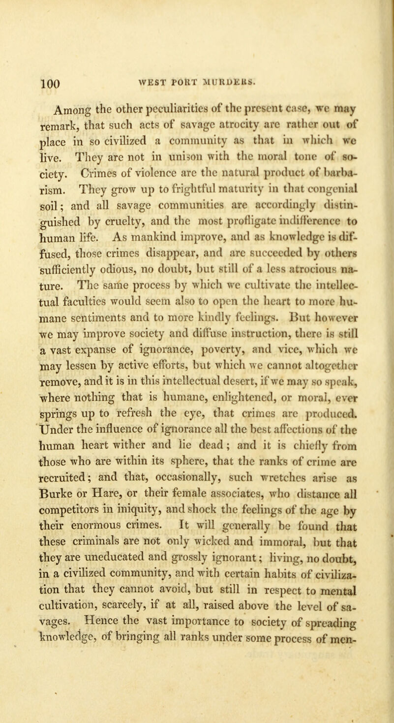 Among the other peculiarities of the present ftaflfts we may remark, that such acts of savage atrocity arc rather out of place in so civilized a community as that in which wc live. They are not in unison with the moral tone of so- ciety. Crimes of violence are the natural product of barba- rism. They grow up to frightful maturity in that congenial soil; and all savage communities are accordingly distin- guished by cruelty, and the most profligate indifference to human life. As mankind improve, and as knowledge is clif- fused, those crimes disappear, and arc succeeded by others sufficiently odious, no doubt, but still of a less atrocious na- ture. The same process by which we cultivate the intellec- tual faculties would seem also to open the heart to more hu- mane sentiments and to more kindly feelings. But however we may improve society and diffuse instruction, there is still a vast expanse of ignorance, poverty, and vice, which we may lessen by active efforts, but which we cannot altogether remove, and it is in this intellectual desert, if we may so speak, where nothing that is humane, enlightened, or moral, ever springs up to refresh the eye, that crimes are produced. Under the influence of ignorance all the best affections of the human heart wither and lie dead; and it is chiefly from those who are within its sphere, that the ranks of crime are recruited; and that, occasionally, such wretches arise as Burke or Hare, or their female associates, who distance all competitors in iniquity, and shock the feelings of the age by their enormous crimes. It will generally be found that these criminals are not only wicked and immoral, but that they are uneducated and grossly ignorant; living, no doubt, in a civilized community, and with certain habits of civiliza- tion that they cannot avoid, but still in respect to mental cultivation, scarcely, if at all, raised above the level of sa- vages. Hence the vast importance to society of spreading knowledge, of bringing all ranks under some process of men-