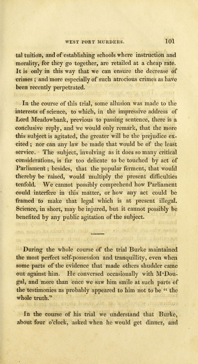 tal tuition, and of establishing schools where instruction and morality, for they go together, are retailed at a cheap rate. It is only in this way that we can ensure the decrease of crimes ; and more especially of such atrocious crimes as have been recently perpetrated. In the course of this trial, some allusion was made to the interests of science, to which, in the impressive address of Lord Meadowbank, previous to passing sentence, there is a conclusive reply, and we would only remark, that the more this subject is agitated, the greater will be the prejudice ex- cited ; nor can any law be made that would be of the least service. The subject, involving as it does so many critical considerations, is far too delicate to be touched by act of Parliament; besides, that the popular ferment, that would thereby be raised, would multiply the present difficulties tenfold. We cannot possibly comprehend how Parliament could interfere in this matter, or how any act could be framed to make that legal which is at present illegal. Science, in short, may be injured, but it cannot possibly be benefited by any public agitation of the subject. During the whole course of the trial Burke maintained the most perfect self-possession and tranquillity, even when some parts of the evidence that made others shudder came out against him. He conversed occasionally with M'Dou- gal, and more than once we saw him smile at such parts of the testimonies as probably appeared to him not to be  the whole truth.1' In the course of his trial we understand that Burke, about four o'clock, asked when he would get dinner, and