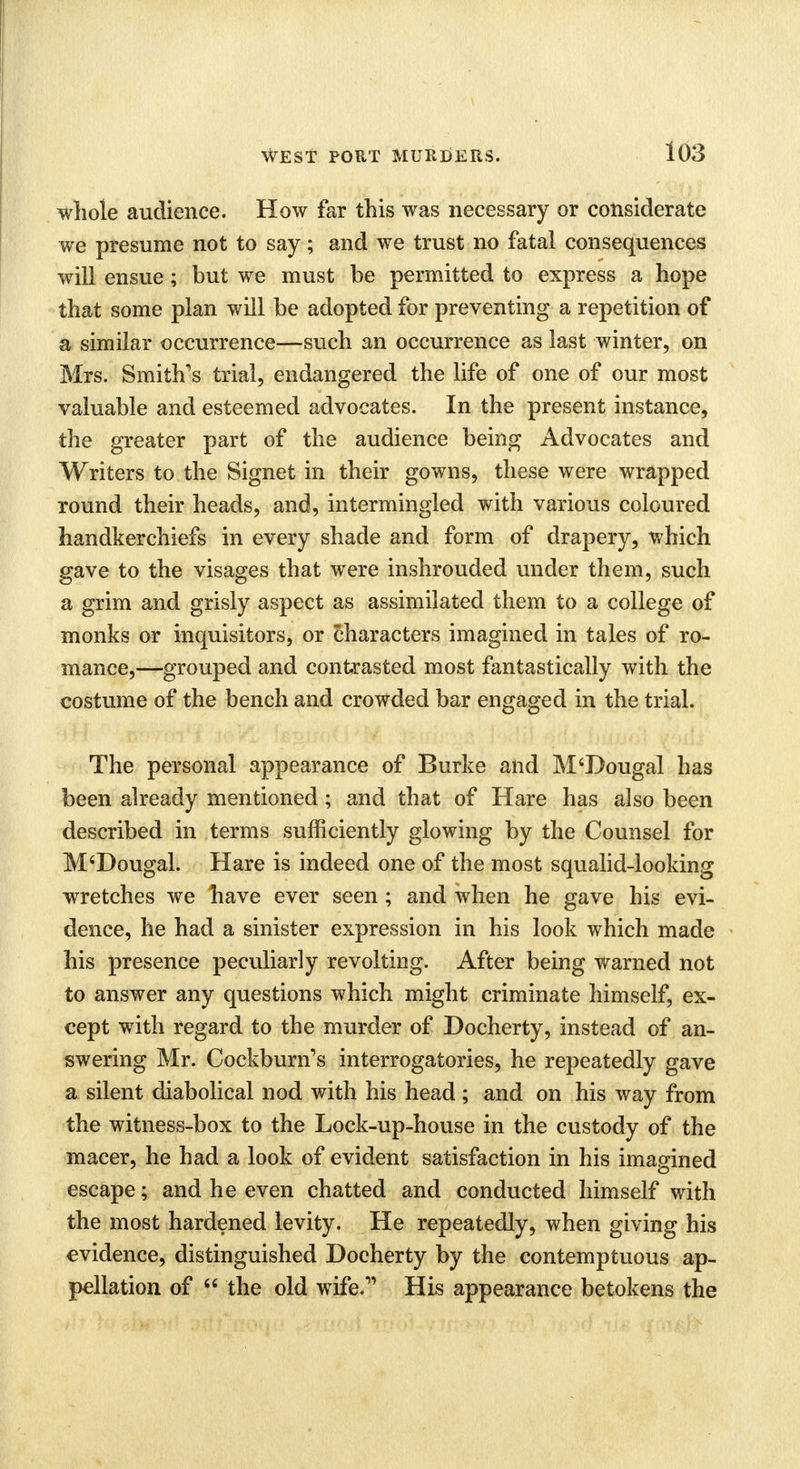 whole audience. How far this was necessary or considerate we presume not to say; and we trust no fatal consequences will ensue; but we must be permitted to express a hope that some plan will be adopted for preventing a repetition of a similar occurrence—such an occurrence as last winter, on Mrs. Smith's trial, endangered the life of one of our most valuable and esteemed advocates. In the present instance, the greater part of the audience being Advocates and Writers to the Signet in their gowns, these were wrapped round their heads, and, intermingled with various coloured handkerchiefs in every shade and form of drapery, which gave to the visages that were inshrouded under them, such a grim and grisly aspect as assimilated them to a college of monks or inquisitors, or characters imagined in tales of ro- mance,—grouped and contrasted most fantastically with the costume of the bench and crowded bar engaged in the trial. The personal appearance of Burke and M'Dougal has been already mentioned; and that of Hare has also been described in terms sufficiently glowing by the Counsel for M'Dougal. Hare is indeed one of the most squalid-looking wretches we have ever seen; and when he gave his evi- dence, he had a sinister expression in his look which made his presence peculiarly revolting. After being warned not to answer any questions which might criminate himself, ex- cept with regard to the murder of Docherty, instead of an- swering Mr. Cockburn's interrogatories, he repeatedly gave a silent diabolical nod with his head ; and on his way from the witness-box to the Lock-up-house in the custody of the macer, he had a look of evident satisfaction in his imagined escape; and he even chatted and conducted himself with the most hardened levity. He repeatedly, when giving his evidence, distinguished Doeherty by the contemptuous ap- pellation of  the old wife.11 His appearance betokens the