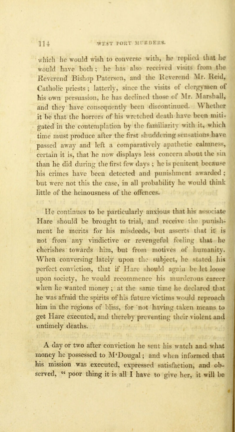 which he would wish to converse with, he replied that he would have both ; he has also receive! wim& iV.un the Reverend Bishop Paterson, and the Kcvcreiid Mr. Hcid, Catholic priests ; latterly, since the visits of duigjNieil of his own persuasion, he has declined those of Mr. Marshall, and they have consequently bee n de ont inued. Whether it be that the horrors of his wretched death have been miti- gated in the contemplation by the familiarity with it, which time must produce after the first riherfdi ring H u-aii.ms have passed away and left a comparatively apathetic calmneM, certain it is, that he now displays less concern about the rill than he did during the first few days ; he is penitent because his crimes have been detected and punishment awarded ; but were not this the case, in all probability he would think little of the heinousness of the oiicnces. He continues to be particularly anxious that his as><>< iate Hare should be brought to trial, and receive the puniefc ment he merits for his misdeeds, but asserts that k is not from any vindictive or revengeful feeling that he cherishes towards him, but from motives of humanity. When conversing lately upon the subject, he stated his perfect conviction, that if Hare should again be let loose upon society, he would recommence his murderous career when he wanted money; at the same time he (Leiared that he was afraid the spirits of his future victims would reproach him in the regions of bliss, for not having taken means to get Hare executed, and thereby preventing their violent and untimely deaths. A day or two after conviction he sent his watch and what money he possessed to M'Dougal; and when informed that his mission was executed, expressed satisfaction, and ob- served,  poor thing it is all I have to give her. it will he