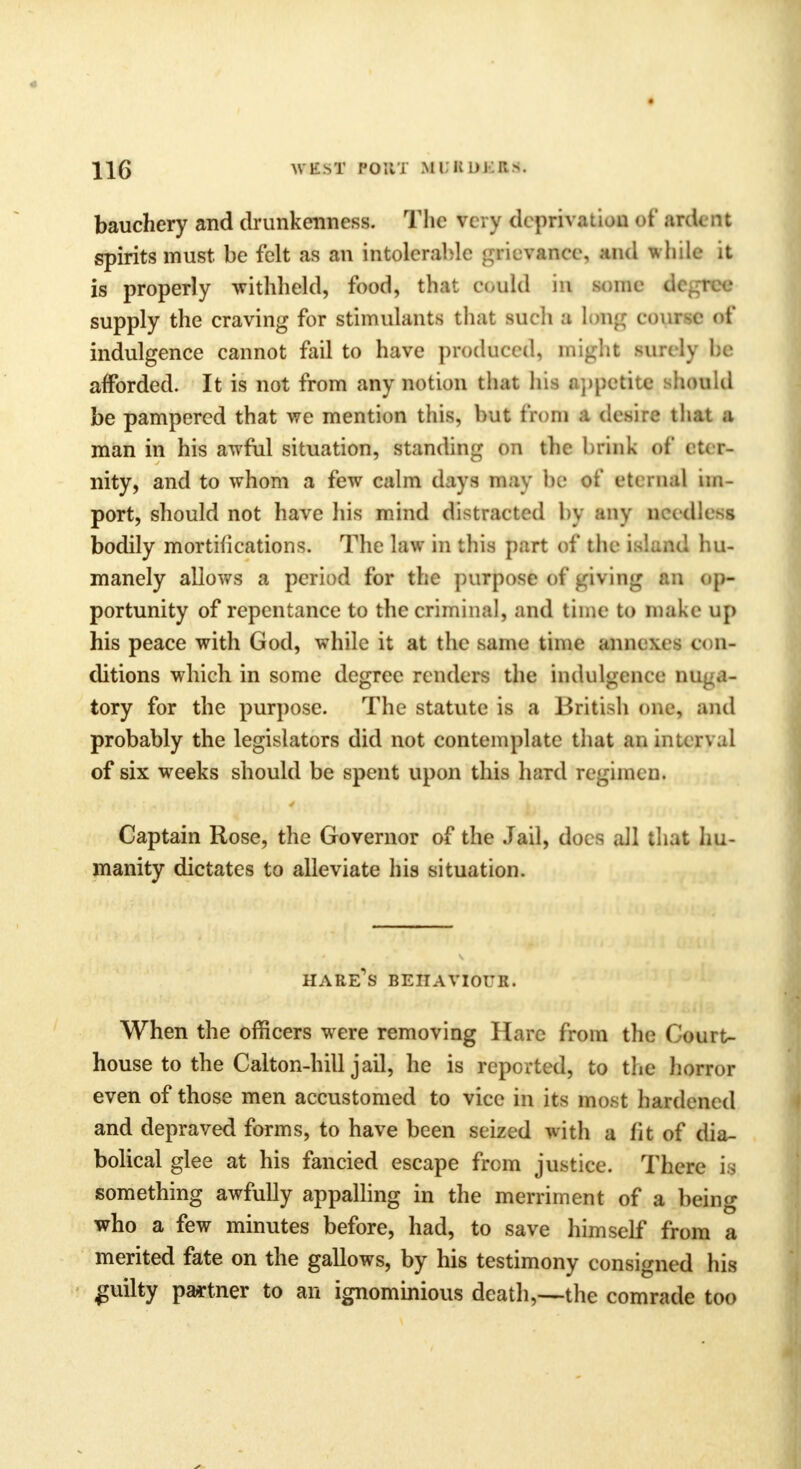 bauchery and drunkenness. The ti ry d< priva^m ef Ktdt nt spirits must be felt as an intolerable grievance, and while it is properly withheld, food, that could in eome decree supply the craving for stimulants that such a long coune of indulgence cannot fail to have produced, might surely he afforded. It is not from any notion that his appetite ihonld be pampered that we mention this, but from a desire that a man in his awful situation, standing on the brink of eter- nity, and to whom a few calm days may be of eternal im- port, should not have his mind distracted by any neediest bodily mortifications. The law in this part of the island hu- manely allows a period for the purpose >of giving an op- portunity of repentance to the criminal, and time to make up his peace with God, while it at the same time annexes con- ditions which in some degree renders the indulgence nuga- tory for the purpose. The statute is a British one, and probably the legislators did not contemplate that an inun.d of six weeks should be spent upon this hard regimen. Captain Rose, the Governor of the Jail, docs all that hu- manity dictates to alleviate his situation. hare's behaviour. When the officers were removing Hare from the Court- house to the Calton-hill jail, he is reported, to the horror even of those men accustomed to vice in its most hardened and depraved forms, to have been seized with a fit of dia- bolical glee at his fancied escape from justice. There is something awfully appalling in the merriment of a being who a few minutes before, had, to save himself from a merited fate on the gallows, by his testimony consigned his guilty partner to an ignominious death,—the comrade too