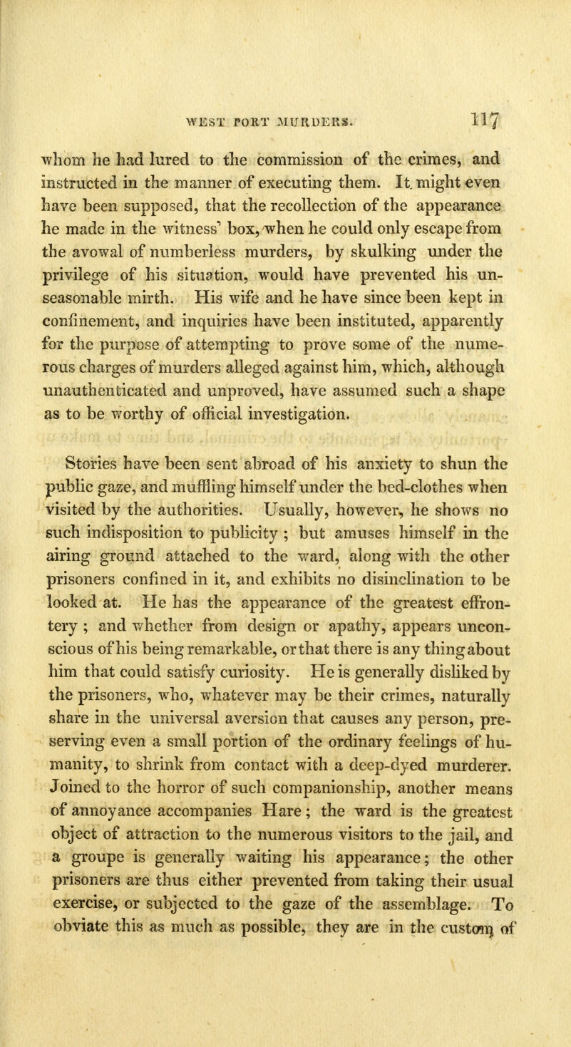 whom lie had lured to the commission of the crimes, and instructed in the manner of executing them. It. might even have been supposed, that the recollection of the appearance he made in the witness1 box, when he could only escape from the avowal of numberless murders, by skulking under the privilege of his situation, would have prevented his un- seasonable mirth. His wife and he have since been kept in confinement, and inquiries have been instituted, apparently for the purpose of attempting to prove some of the nume- rous charges of murders alleged against him, which, although unauthenticated and unproved, have assumed such a shape as to be worthy of official investigation. Stories have been sent abroad of his anxiety to shun the public gaze, and muffling himself under the bed-clothes when visited by the authorities. Usually, however, he shows no such indisposition to publicity ; but amuses himself in the airing ground attached to the ward, along with the other prisoners confined in it, and exhibits no disinclination to be looked at. He has the appearance of the greatest effron- tery ; and whether from design or apathy, appears uncon- scious of his being remarkable, orthat there is any thing about him that could satisfy curiosity. He is generally disliked by the prisoners, who, whatever may be their crimes, naturally share in the universal aversion that causes any person, pre- serving even a small portion of the ordinary feelings of hu- manity, to shrink from contact with a deep-dyed murderer. Joined to the horror of such companionship, another means of annoyance accompanies Hare; the ward is the greatest object of attraction to the numerous visitors to the jail, and a groupe is generally waiting his appearance; the other prisoners are thus either prevented from taking their usual exercise, or subjected to the gaze of the assemblage. To obviate this as much as possible, they are in the custom) of