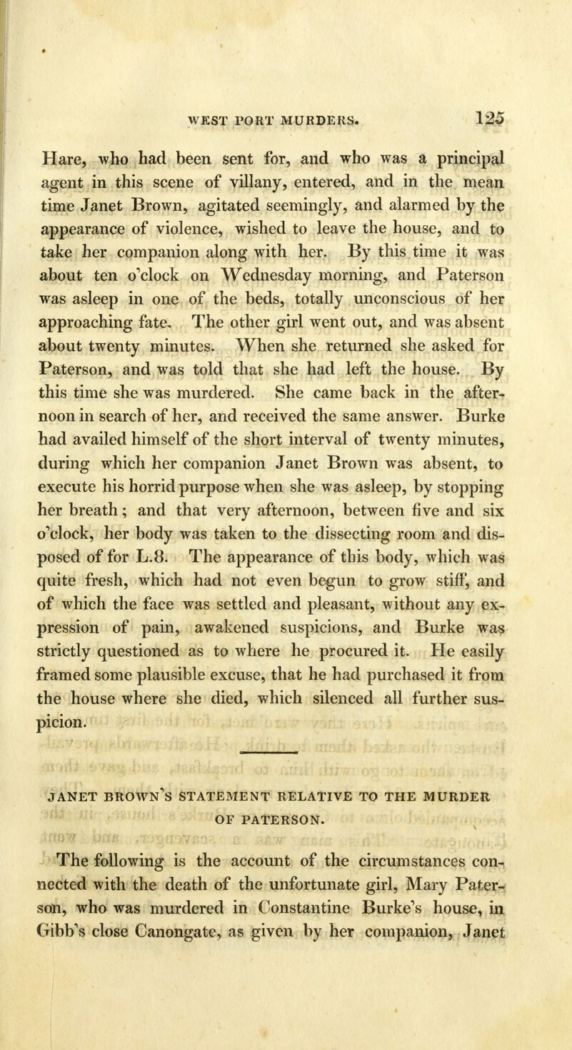 Hare, who had been sent for, and who was a principal agent in this scene of villany, entered, and in the mean time Janet Brown, agitated seemingly, and alarmed by the appearance of violence, wished to leave the house, and to take her companion along with her. By this time it was about ten o'clock on Wednesday morning, and Paterson was asleep in one of the beds, totally unconscious of her approaching fate. The other girl went out, and was absent about twenty minutes. When she returned she asked for Paterson, and was told that she had left the house. By this time she was murdered. She came back in the after- noon in search of her, and received the same answer. Burke had availed himself of the short interval of twenty minutes, during which her companion Janet Brown was absent, to execute his horrid purpose when she was asleep, by stopping her breath; and that very afternoon, between five and six o'clock, her body was taken to the dissecting room and dis- posed of for L.8. The appearance of this body, which was quite fresh, which had not even begun to grow stiff, and of which the face was settled and pleasant, without any ex- pression of pain, awakened suspicions, and Burke was strictly questioned as to where he procured it. He easily framed some plausible excuse, that he had purchased it from the house where she died, which silenced all further sus- picion. JANET BROWN'S STATEMENT RELATIVE TO THE MURDER OF PATERSON. The following is the account of the circumstances con^ nected with the death of the unfortunate girl, Mary Pater- son, who was murdered in Constantine Burke's house, in Gibb's close Canongate, as given by her companion, Janet