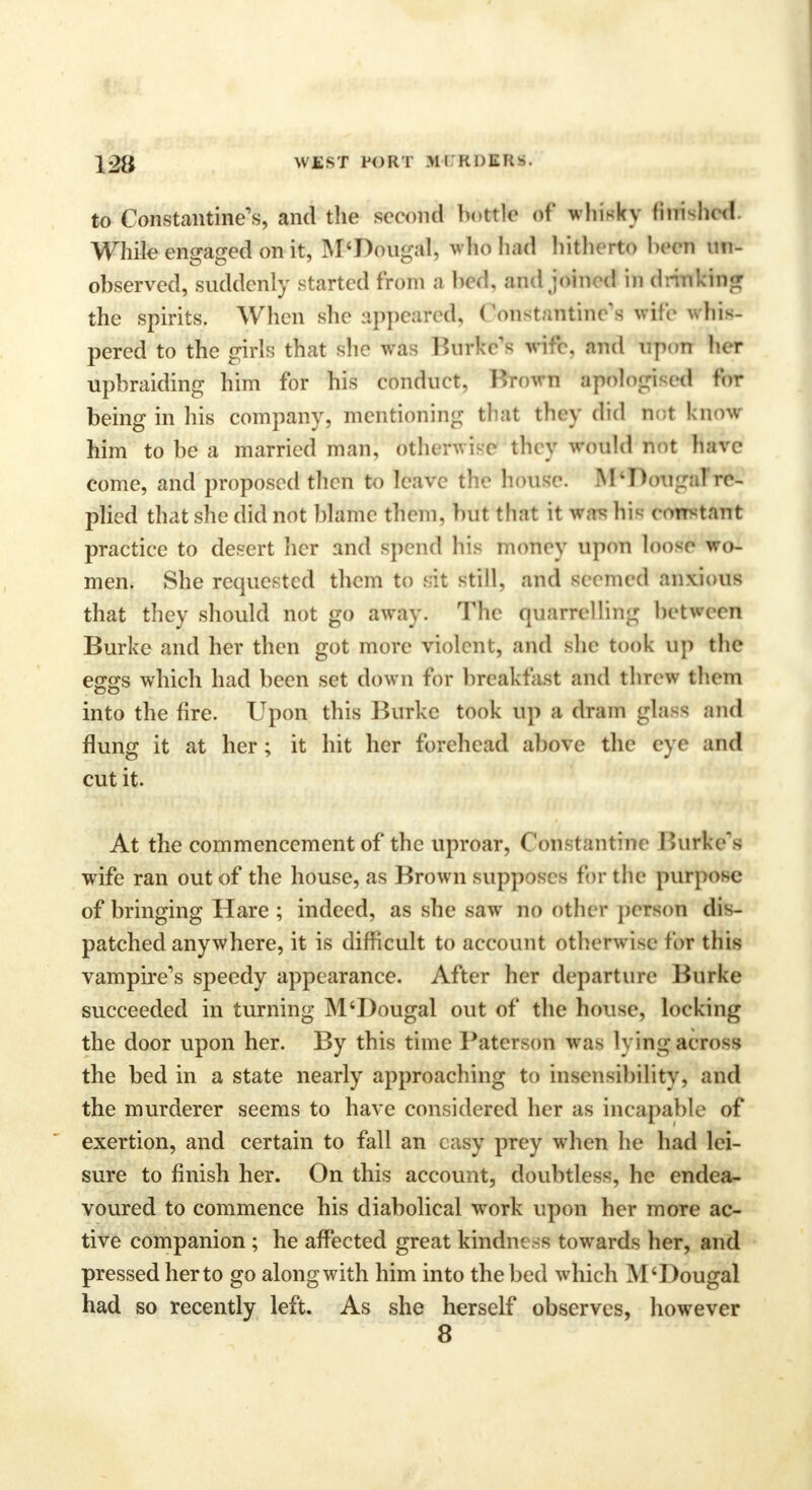 to Constantine's, and the second bottle of whisky finished. While engaged on it, M'Dougal, who had hitherto hern un- observed, suddenly started from a bed, and joined in drinking the spirits. When she appeared, Constatttine's vile whis- pered to the girls that she was Burke's wife, and upon her upbraiding him for his conduct, Brown aptflogised tor being in his company, mentioning that they did not know him to be a married man, otherwise they would not have come, and proposed then to leave the house. M*Douga] re- plied that she did not blame them, but that it wa* his constant practice to desert her and spend his money upon loose wo- men. She requested them to sit still, and seemed anxious that they should not go away. The quarrelling between Burke and her then got more violent, and she took up the eggs which had been set down for breakfast and threw them CD into the fire. Upon this Burke took up a dram glass and flung it at her; it hit her forehead above the eye and cut it. At the commencement of the uproar, Constantine Burke's wife ran out of the house, as Brown supposes for the purpose of bringing Hare; indeed, as she saw no other person dis- patched any where, it is difficult to account otherwise tor this vampire's speedy appearance. After her departure Burke succeeded in turning M'Dougal out of the house, locking the door upon her. By this time Paterson was lying across the bed in a state nearly approaching to insensibility, and the murderer seems to have considered her as incapable of exertion, and certain to fall an easy prey when he had lei- sure to finish her. On this account, doubtless, he endea- voured to commence his diabolical work upon her more ac- tive companion ; he affected great kindness towards her, and pressed her to go along with him into the bed which M'Dougal had so recently left. As she herself observes, however 8