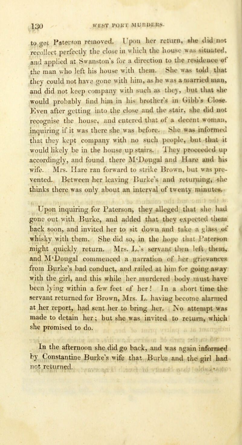 to gee l'aterv.m removed. LTpon her return, she did not recollect perfectly the close in which the house was situated, and applied at Swanston s for a direction to the residence of the man who left his house with them. She was told that they could not have [rone with him, as he was a married man, and did not keep company with such as they, hut that she would probahly lind him in his brother's in dibb's Close. Even after getting into the close and the stair, she did not recognise the house, and entered that of a decent woman, inquiring if it was there she was before. She w as informed that they kept company with no such people, but that it would likely be in the house up stairs. They proeceded up accordingly, and found there M'Dougal and Hare and his wife. Mrs. Hare ran forward to strike Brown, but was pre- vented. Between her leaving Burke's and returning, she thinks there was only about an interval of twenty minut Upon inquiring for Paterson, they alleged that she hail gone out with Burke, and added that thev ( .juried them back soon, and invited her to sit dow n and t ! fclftatj tH whisky with them. She did so, in the ho;h !'aterson might quickly return. Mrs. L. x servr.nl. tin n left them, and M'Dougal commenced a narration of her grievances from Burke's bad conduct, and railed at him for g< with the girl, and this while her murdered body rnuftt have been lying within a few feet of her! In a short time the servant returned for Brown, Mrs. L. having become alarmed at her report, had sent her to bring her. No attempt was made to detain her; but she was invited to return, which she promised to do. In the afternoon she did go back, and w as again Informed by Constantine Burke's wife that Burke and the girl had not returned.