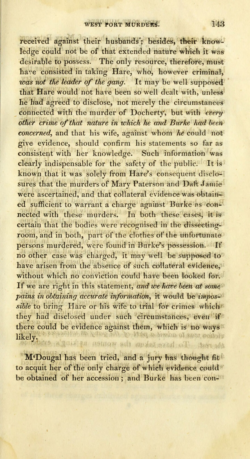 fttf received against their husbands; besides, their know- ledge could not be of that extended nature which it was desirable to possess. The only resource, therefore, must have consisted in taking Hare, who, however criminal, was not the leader of the gang. It may be well supposed that Hare would not have been so well dealt with, unless he had agreed to disclose, not merely the circumstances connected with the murder of Docherty, but with every other crime of that nature in which he and Burke had been concerned, and that his wife, against whom he could not give evidence, should confirm his statements so far as consistent with her knowledge. Such information was clearly indispensable for the safety of the public. It is known that it was solely from Hare's consequent disclo- sures that the murders of Mary Paterson and Daft Jamie were ascertained, and that collateral evidence was obtain- ed sufficient to warrant a charge against Burke as con- nected with these murders. In both these cases, it is certain that the bodies were recognised in the dissecting- room, and in both, part of the clothes of the unfortunate persons murdered, were found in Burke's possession. If no other case was charged, it may well be supposed to have arisen from the absence of such collateral evidence, without which no conviction could have been looked for. If we are right in this statement, and we have been at some pains in obtaining accurate information, it would be impos- sible to bring Hare or his wife to trial for crimes which they had disclosed under such circumstances, even if there could be evidence against them, which is no ways likely. M'Dougal has been tried, and a jury has thought fit to acquit her of the only charge of which evidence could be obtained of her accession ; and Burke has been con-