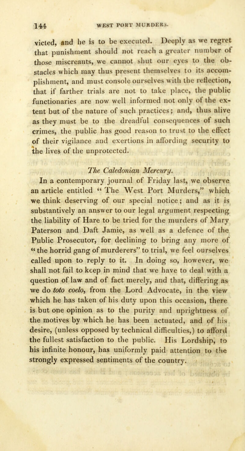 victed, and he is to be executed. Deeply as we regret that punishment should not reach a greater number of those miscreants, we cannot shut our eyes to the ob- stacles which may thus present themselves to its accom- plishment, and must console ourselves with the n flection, that if farther trials are not to take place, the public functionaries are now well informed not only of the ex- tent but of the nature of such practices; and, thus alive as they must be to the dreadful consequences of such crimes, the public has good reason to trust to the effect of their vigilance and exertions in affording security to the lives of the unprotected. The Caledonian Mercury. In a contemporary journal of Friday last, we observe an article entitled  The West Port Murders, which we think deserving of our special notice; and as it is substantively an answer to our legal argument respecting the liability of Hare to be tried for the murders of Mary Paterson and Daft Jamie, as well as a defence of the Public Prosecutor, for declining to bring any more of  the horrid gang of murderers to trial, we feel ourselves called upon to reply to it. In doing so, however, wc shall not fail to keep in mind that we have to deal with a question of law and of fact merely, and that, differing as we do toto coelo, from the Lord Advocate, in the view which he has taken of his duty upon this occasion, there is but one opinion as to the purity and uprightness of the motives by which he has been actuated, and of Lis desire, (unless opposed by technical difficulties,) to afford the fullest satisfaction to the public. His Lordship, to his infinite honour, has uniformly paid attention to the strongly expressed sentiments of the country.