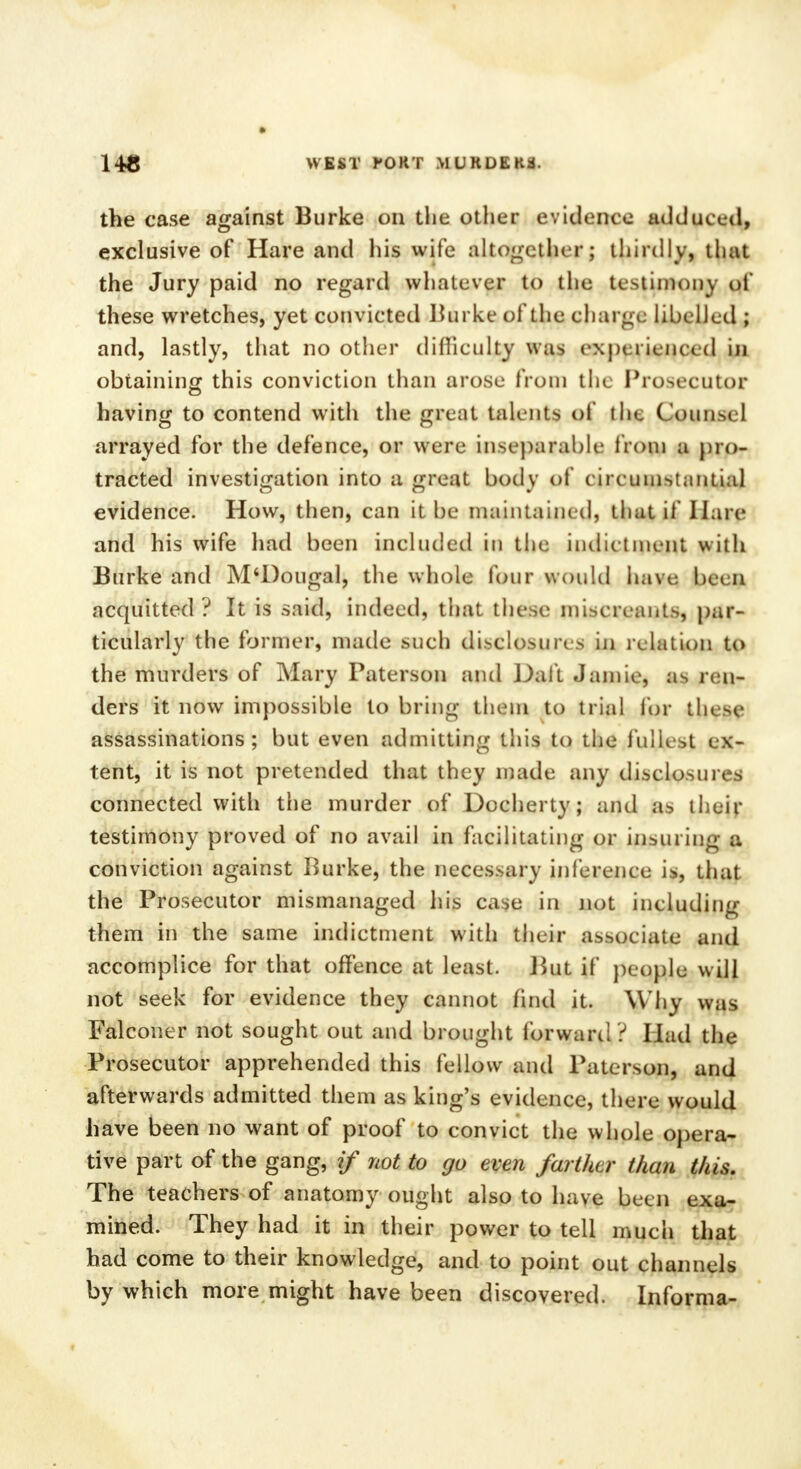 the case against Burke on the other evidence adduced, exclusive of Hare and his wife altogether; thirdly, that the Jury paid no regard whatever to the testimony of these wretches, yet convicted Burke of the charge libelled ; and, lastly, that no other difficulty was experienced m obtaining this conviction than arose from the Prosecutor having to contend with the great talents of ilie Couiim 1 arrayed for the defence, or were inseparable from a pro- tracted investigation into a great body of circ umstantial evidence. How, then, can it be maintained, that if Hare and his wife had been included in the indictment with Burke and M'Dougal, the whole four would haiW haeJJ acquitted? It is said, indeed, that these miscreants, par- ticularly the former, made such disclosures in relation to the murders of Mary Paterson and Daft Jamie, as ren- ders it now impossible to bring them to trial for these assassinations; but even admitting this to the fullest ex- tent, it is not pretended that they made any disclosures connected with the murder of Docherty; and as their testimony proved of no avail in facilitating or insuring a conviction against Burke, the necessary inference is, that the Prosecutor mismanaged his case in not including them in the same indictment with their associate and accomplice for that offence at least. But if people will not seek for evidence they cannot find it. Why was Falconer not sought out and brought forward ? Had the Prosecutor apprehended this fellow and Paterson, and afterwards admitted them as king's evidence, there would have been no want of proof to convict the whole opera- tive part of the gang, if not to go even farther than this. The teachers of anatomy ought also to have been exa- mined. They had it in their power to tell much that had come to their knowledge, and to point out channels by which more might have been discovered. Informa-