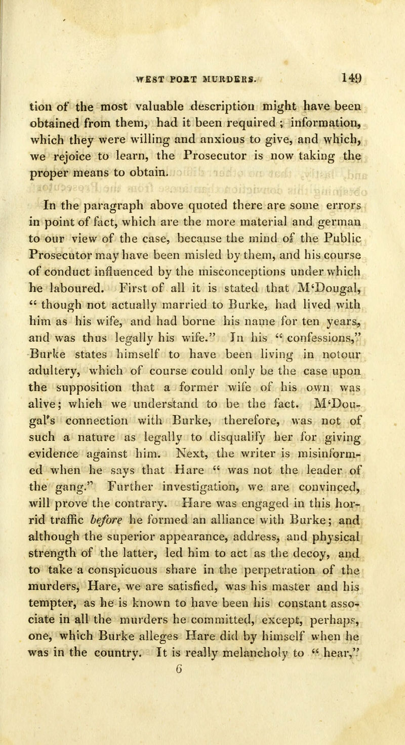 tion of the most valuable description might have been obtained from them, had it been required ; information, which they were willing and anxious to give, and which, we rejoice to learn, the Prosecutor is now taking the proper means to obtain. In the paragraph above quoted there are some errors in point of fact, which are the more material and german to our view of the case, because the mind of the Public Prosecutor may have been misled by them, and his course of conduct influenced by the misconceptions under which he laboured. First of all it is stated that M'Dougal,  though not actually married to Burke, had lived with him as his wife, and had borne his name for ten years, and was thus legally his wife. In his  confessions, Burke states himself to have been living in notour adultery, which of course could only be the case upon the supposition that a former wife of his own was alive; which we understand to be the fact. M'Dou- gal*s connection with Burke, therefore, was not of such a nature as legally to disqualify her for giving evidence against him. Next, the writer is misinform- ed when he says that Hare  was not the leader of the gang.'1 Further investigation, we are convinced, will prove the contrary. Flare was engaged in this hor- rid traffic before he formed an alliance with Burke; and although the superior appearance, address, and physical strength of the latter, led him to act as the decoy, and to take a conspicuous share in the perpetration of the murders, Hare, we are satisfied, was his master and his tempter, as he is known to have been his constant asso^ ciate in all the murders he committed, except, perhaps, one, which Burke alleges Hare did by himself when he was in the country. It is really melancholy to  hear, 6