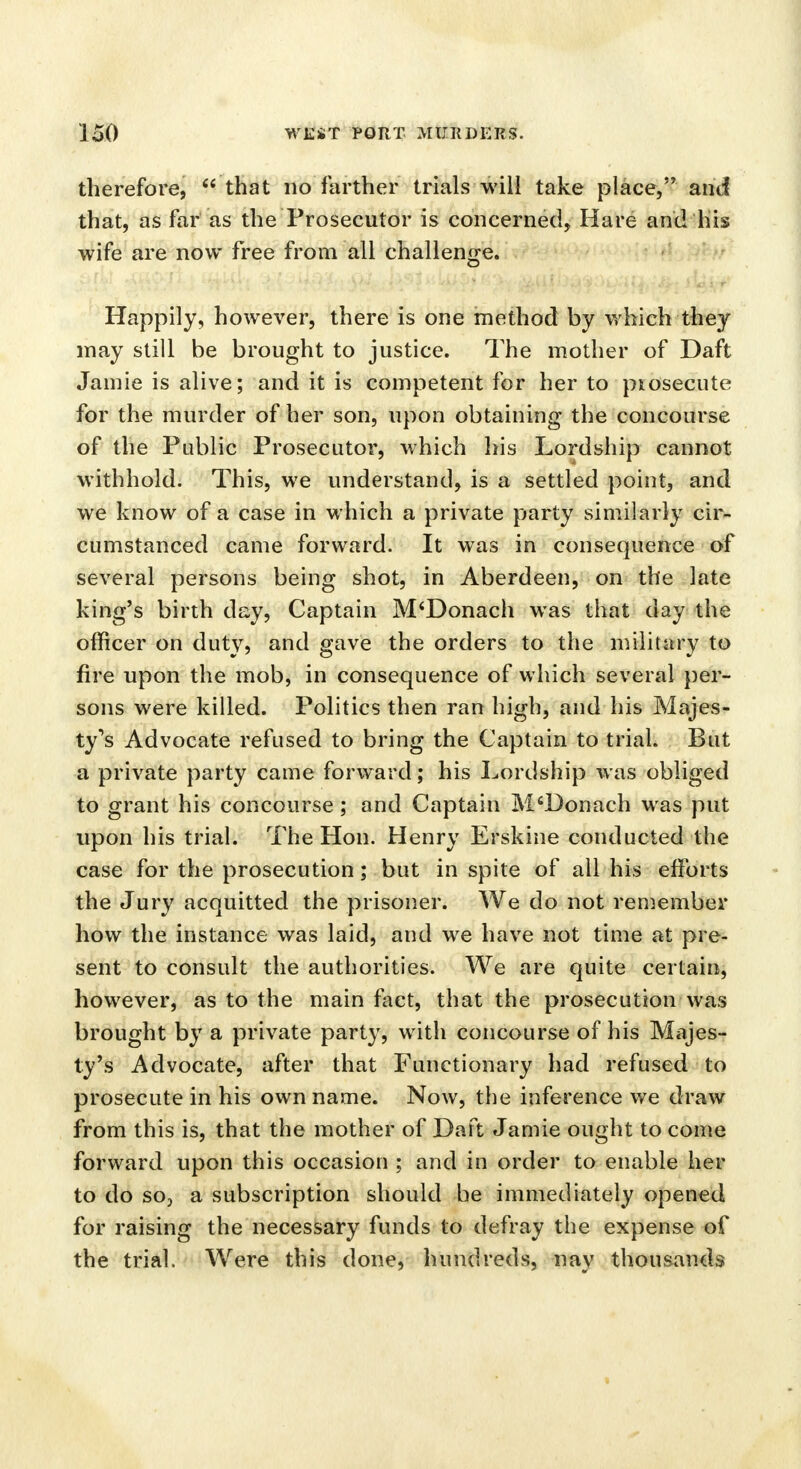 therefore,  that no farther trials will take place, and that, as far as the Prosecutor is concerned, Hare and his wife are now free from all challenge. Happily, however, there is one method by which they may still be brought to justice. The mother of Daft Jamie is alive; and it is competent for her to prosecute for the murder of her son, upon obtaining the concourse of the Public Prosecutor, which his Lordship cannot withhold. This, we understand, is a settled point, and we know of a case in which a private party similarly cir- cumstanced came forward. It was in consequence of several persons being shot, in Aberdeen, on the late king's birth day, Captain M'Donach was that day the officer on duty, and gave the orders to the military to fire upon the mob, in consequence of which several per- sons were killed. Politics then ran high, and his Majes- ty's Advocate refused to bring the Captain to trial. But a private party came forward; his Lordship was obliged to grant his concourse ; and Captain M'Donach was put upon his trial. The Hon. Henry Erskine conducted the case for the prosecution; but in spite of all his efforts the Jury acquitted the prisoner. We do not remember how the instance was laid, and we have not time at pre- sent to consult the authorities. We are quite certain, however, as to the main fact, that the prosecution was brought by a private party, with concourse of his Majes- ty's Advocate, after that Functionary had refused to prosecute in his own name. Now, the inference we draw from this is, that the mother of Daft Jamie ought to come forward upon this occasion ; and in order to enable her to do so, a subscription should be immediately opened for raising the necessary funds to defray the expense of the trial. Were this done, hundreds, nay thousands