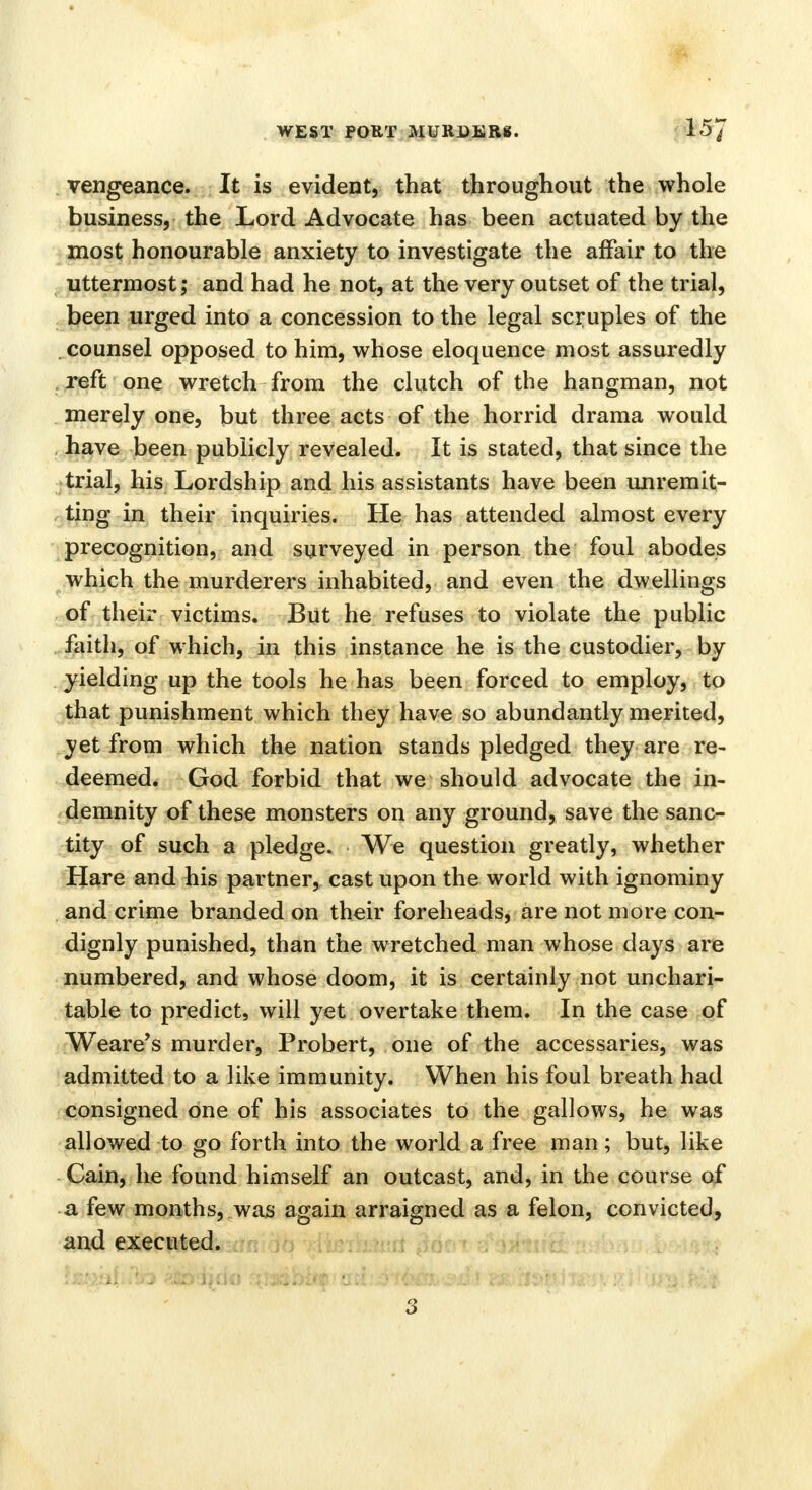 vengeance. It is evident, that throughout the whole business, the Lord Advocate has been actuated by the most honourable anxiety to investigate the affair to the uttermost; and had he not, at the very outset of the trial, been urged into a concession to the legal scruples of the counsel opposed to him, whose eloquence most assuredly reft one wretch from the clutch of the hangman, not merely one, but three acts of the horrid drama would have been publicly revealed. It is stated, that since the trial, his Lordship and his assistants have been unremit- ting in their inquiries. He has attended almost every precognition, and surveyed in person the foul abodes which the murderers inhabited, and even the dwellings of their victims. But he refuses to violate the public faith, of which, in this instance he is the custodier, by yielding up the tools he has been forced to employ, to that punishment which they have so abundantly merited, yet from which the nation stands pledged they are re- deemed. God forbid that we should advocate the in- demnity of these monsters on any ground, save the sanc- tity of such a pledge. We question greatly, whether Hare and his partner, cast upon the world with ignominy and crime branded on their foreheads, are not more con- dignly punished, than the wretched man whose clays are numbered, and whose doom, it is certainly not unchari- table to predict, will yet overtake them. In the case of Weare's murder, Probert, one of the accessaries, was admitted to a like immunity. When his foul breath had consigned one of his associates to the gallows, he was allowed to go forth into the world a free man; but, like Cain, he found himself an outcast, and, in the course of a few months, was again arraigned as a felon, convicted, and executed. S