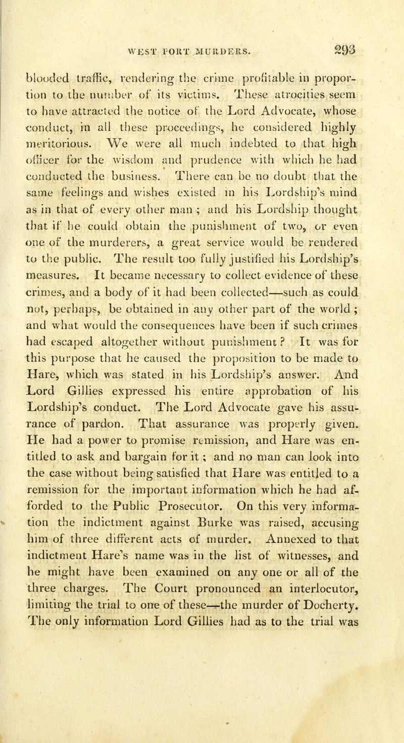 blooded traffic, rendering the crime profitable in propor- tion to the number of its victims. These atrocities seem to have attracted the notice of the Lord Advocate, whose conduct, in all these proceedings, he considered highly meritorious. We were all much indebted to that high oih'cer for the wisdom and prudence with which he had conducted the business. There can be no doubt that the same feelings and wishes existed m his Lordship's mind as in that of every other man ; and his Lordship thought that if he could obtain the punishment of two, or even one of the murderers, a great service would be rendered to the public. The result too fully justified his Lordship's measures. It became necessary to collect evidence of these crimes, and a body of it had been collected—such as could not, perhaps, be obtained in any other part of the world ; and what would the consequences have been if such crimes had escaped altogether without punishment ? It was for this purpose that he caused the proposition to be made to Hare, which was stated in his Lordship's answer. And Lord Gillies expressed his entire approbation of his Lordship's conduct. The Lord Advocate gave his assu- rance of pardon. That assurance was properly given. He had a power to promise remission, and Hare was en- titled to ask and bargain for it; and no man can look into the case without being satisfied that Hare was entitled to a remission for the important information which he had af- forded to the Public Prosecutor. On this very informa- tion the indictment against Burke was raised, accusing him of three different acts of murder, Annexed to that indictment Hare's name was in the list of witnesses, and he might have been examined on any one or all of the three charges. The Court pronounced an interlocutor, limiting the trial to one of these—«-the murder of Docherty. The only information Lord Gillies had as to the trial was