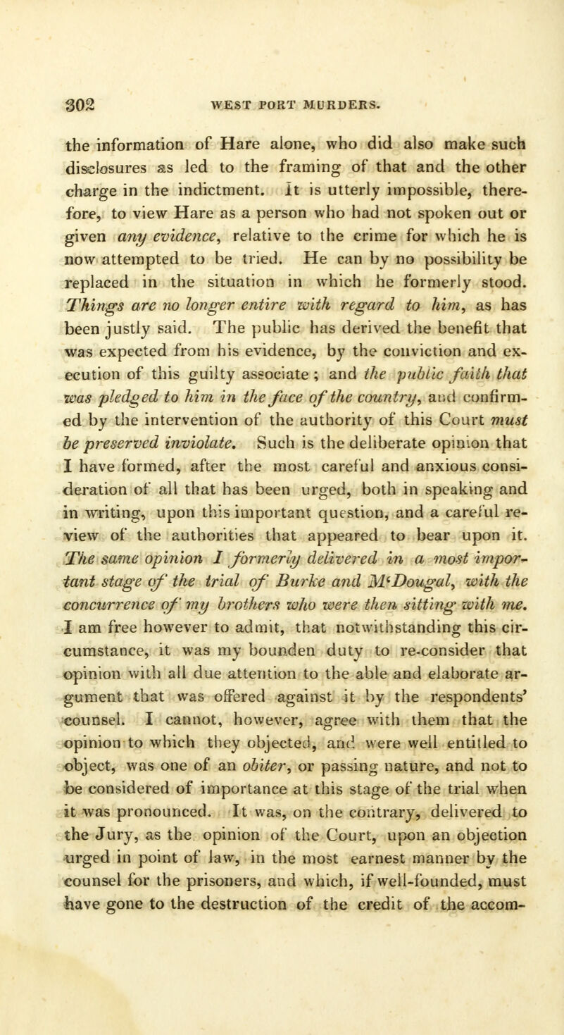 the information of Hare alone, who did also make such disclosures as led to the framing of that and the other charge in the indictment. It is utterly impossible, there- fore, to view Hare as a person who had not spoken out or given any evidence, relative to the crime for which he is now attempted to be tried. He can by no possibility be replaced in the situation in which he formerly stood. Things are no longer entire with regard to him, as has been justly said. The public has derived the benefit that was expected from his evidence, by the conviction and ex- ecution of this guilty associate ; and the public faith that was pledged to him in the face of the country, at;ci confirm- ed by the intervention of the authority of this Court must be preserved inviolate. Such is the deliberate opinion that I have formed, after the most careful and anxious consi- deration of all that has been urged, both in speaking and in writing, upon this important question, and a careful re- view of the authorities that appeared to bear upon it. The same opinion I formerly delivered in a most impor- tant stage of the trial of Burke and M'Dougal, with the concurrence of my brothers who were then sitting with me. I am free however to admit, that notwithstanding this cir- cumstance, it was my bounden duty to re-consider that opinion with all due attention to the able and elaborate ar- gument that was offered against it by the respondents' counsel. I cannot, however, agree with them that the opinion to which they objected, and were well entitled to object, was one of an obiter, or passing nature, and not to be considered of importance at this stage of the trial when it was pronounced. It was, on the contrary, delivered to the Jury, as the opinion of the Court, upon an objection urged in point of Jaw, in the most earnest manner by the counsel for the prisoners, and which, if well-founded, must have gone to the destruction of the credit of the accom-