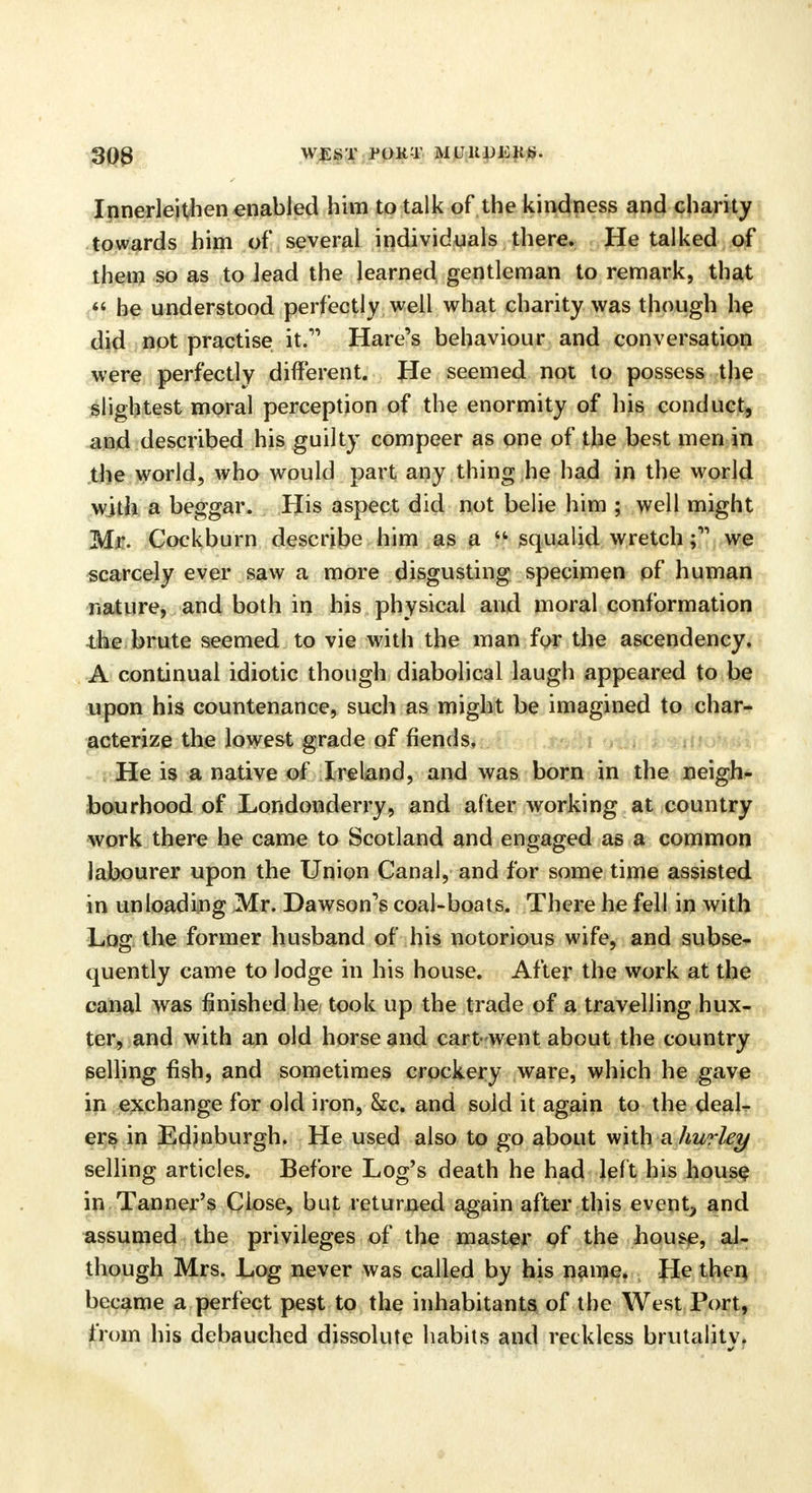 Innerleithen enabled him to talk of the kindness and charity towards him of several individuals there. He talked of them so as to lead the learned gentleman to remark, that  he understood perfectly well what charity was though he did not practise it. Hare's behaviour and conversation were perfectly different. He seemed not to possess the slightest moral perception of the enormity of his conduct, and described his guilty compeer as one of the best men in the world, who would part any thing he had in the world with a beggar. His aspect did not belie him ; well might Mr. Cockburn describe him as a u squalid wretch ;11 we scarcely ever saw a more disgusting specimen of human nature, and both in his physical and moral conformation the brute seemed to vie with the man for the ascendency. A continual idiotic though diabolical laugh appeared to be upon his countenance, such as might be imagined to char- acterize the lowest grade of fiends. He is a native of Ireland, and was born in the neigh- bourhood of Londonderry, and after working at country work there he came to Scotland and engaged as a common labourer upon the Union Canal, and for some time assisted in unloading Mr. Dawson's coal-boats. There he fell in with Log the former husband of his notorious wife, and subse- quently came to lodge in his house. After the work at the canal was finished he took up the trade of a travelling hux- ter, and with an old horse and cart went about the country selling fish, and sometimes crockery ware, which he gave in exchange for old iron, &c. and sold it again to the deal- ers in Edinburgh. He used also to go about with ahurley selling articles. Before Log's death he had left his house in Tanner's Close, but returned again after this event, and assumed the privileges of the master of the house, al- though Mrs. Log never was called by his name. He then became a perfect pest to the inhabitants of the West Port, from his debauched dissolute habits and reckless brutalitv.