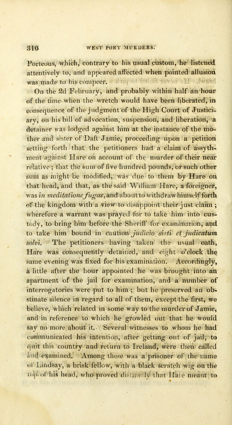 Porteous, which, contrary to his usual custom, he listened attentively to, and appeared affected when pointed allusion was made to his compeer. On the 2d February, and probably within half an hour of the time when the wretch would have been liberated, in consequence of the judgment of the High Court of Justici- ary, on his bill of advocation suspension, and liberation, a detainer was lodged against him at the instance of the mo- ther and sister of Daft Jamie, proceeding upon a petition setting forth that the petitioners had a claim of assyth- ment against Hare on account of the murder of their near relative ; that the sum of five hundred pounds, or such other sum as might be modified, was due to them by Hare on that head, and that, as the said William Hare, a foreigner, was in me&itationefugae, and about to withdraw himself forth of the kingdom with a view to disappoint their just claim ; wherefore a warrant was prayed for to take him into cus- tody, to bring him before the Sheriff for examination, and to take him bound in caution judicio sisti et judicatum solvi. The petitioners having taken the usual oath, Hare was consequently detained, and eight o'clock the same evening was fixed for his examination. Accordingly, a little after the hour appointed he was brought into an apartment of the jail for examination, and a number of interrogatories were put to him ; but he preserved an ob- stinate silence in regard to all of them, except the first, we believe, which related in some way to the murder of Jamie, and in reference to which he growled out that he would say no more about it. Several witnesses to whom he had communicated his intention, after getting out of jail, to quit this country and return to Ireland, were then called h\m examined. Among these was a prisoner of the name of Lindsay, a brisk fellow, with a black scratch wig on the inp.of his head, who proved distinctly that Hare-meant to