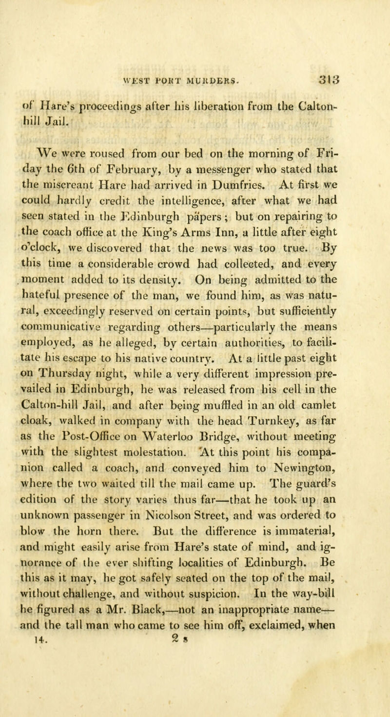 of Hare's proceedings after his liberation from the Calton- hill JaiJ. We were roused from our bed on the morning of Fri- day the 6th of February, by a messenger who stated that the miscreant Hare had arrived in Dumfries. At first we could hardly credit the intelligence, after what we had seen stated in the Kdinburgh papers; but on repairing to the coach office at the King's Arms Inn, a little after eight o'clock, we discovered that the news was too true. By this time a considerable crowd had collected, and every moment added to its density. On being admitted to the hateful presence of the man, we found him, as was natu- ral, exceedingly reserved on certain points, but sufficiently communicative regarding others—particularly the means employed, as he alleged, by certain authorities, to facili- tate his escape to his native country. At a little past eight on Thursday night, while a very different impression pre- vailed in Edinburgh, he was released from his cell in the Calton-hill Jail, and after being muffled in an old camlet cloak, walked in company with the head Turnkey, as far as the Post-Office on Waterloo Bridge, without meeting with the slightest molestation. At this point his compa- nion called a coach, and conveyed him to Newington, where the two waited till the mail came up. The guard's edition of the story varies thus far—that he took up an unknown passenger in Nicolson Street, and was ordered to blow the horn there. But the difference is immaterial, and might easily arise from Hare's state of mind, and ig- norance of the ever shifting localities of Edinburgh. Be this as it may, he got safely seated on the top of the mail, without challenge, and without suspicion. In the way-bill he figured as a Mr. Black,—not an inappropriate name— and the tall man who came to see him off, exclaimed, when