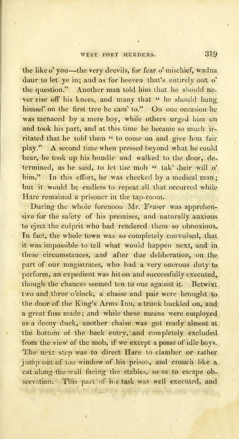 the like o1 you—the very deevils, for fear qr* mischief, wadna daur to let ye in; and as for heeven that's entirely out o1 the question. Another man told him that he should ne- ver rise off his knees, and many that  he should hang himsel' on the first tree he cam' to. On one occasion he was menaced by a mere boy, while others urged him on and took his part, and at this time he became so much ir- ritated that he told them  to come on and give him fair play. A second time when pressed beyond what he could bear, he took up his bundle and walked to the door, de- termined, as he said, to let the mob  tak1 their will o' him. In this effort, he was checked by a medical man ; but it would be endless to repeat all that occurred while Hare remained a prisoner in the tap-room. During the whole forenoon Mr. F**aser was apprehen- sive for the safety of his premises, and naturally anxious to eject the culprit who had rendered them so obnoxious. In fact, the whole town was so completely convulsed, that it was impossible to tell what would happen next, and in these circumstances, and after due deliberation, on the part of our magistrates, who had a very onerous duty to perform, an expedient was hit on and successfully executed, though the chances seemed ten to one against it. Betwixt two and three o'clock, a chaise and pair were brought to the door of the King's Arms Inn, a trunk buckled on, and a great fuss made; and while these means were employed as a decoy duck, another chaise was got ready almost at the bottom of the back entry, and completely excluded from the view of the mob, if we except a posse of idle boys. The next step was to direct Hare to clamber or rather jump out of tiie window of his prison, and crouch like a cat along the wall facing the stables, so as to escape ob- servation. This part of his task was well executed, and 4