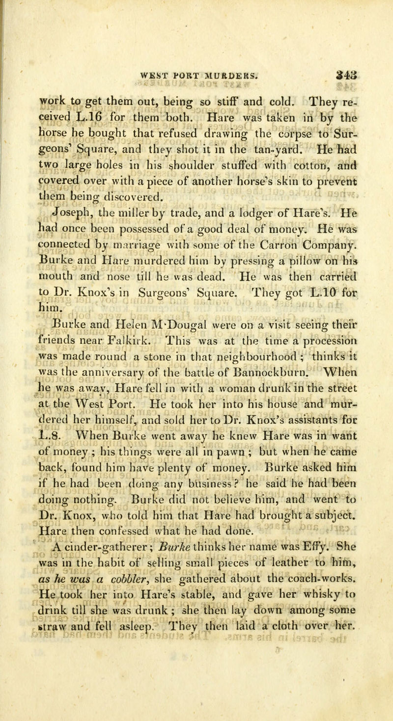 work to get them out, being so stiff and cold. They re- ceived L.16 for them both. Hare was taken in by the horse he bought that refused drawing the corpse to Sur- geons1 Square, and they shot it in the tan-yard. He had two large holes in his shoulder stuffed with cotton, and covered over with a piece of another horse's skin to prevent them being discovered. Joseph, the miller by trade, and a lodger of Hare's. He had once been possessed of a good deal of money. He was connected by marriage with some of the Carron Company. Burke and Hare murdered him by pressing a pillow on his mouth and nose till he was dead. He was then carried to Dr. Knox's in Surgeons' Square. They got L.10 for him. Burke and Helen M-Dougal were on a visit seeing their friends near Falkirk. This was at the time a procession was made round a stone in that neighbourhood ; thinks it was the anniversary of the battle of Bannockburn. When he was away, Hare fell in with a woman drunk in the street at the West Port. He took her into his house and mur- dered her himself, and sold her to Dr. Knox's assistants foe L.8. When Burke went away he knew Hare was in want of money ; his things were all in pawn ; but when he came back, found him have plenty of money. Burke asked him if he had been doing any business ? he said he had been doing nothing. Burke did not believe him, and went to Dr. Knox, who told him that Hare had brought a subject. Hare then confessed what he had done. A cinder-gatherer; Burke thinks her name was Effy. She was in the habit of selling small pieces of leather to him, as he was a cobbler, she gathered about the coach-works. He took her into Hare's stable, and gave her whisky to drink till she was drunk ; she then lay down among some straw and fell asleep. They then laid a cloth over her.