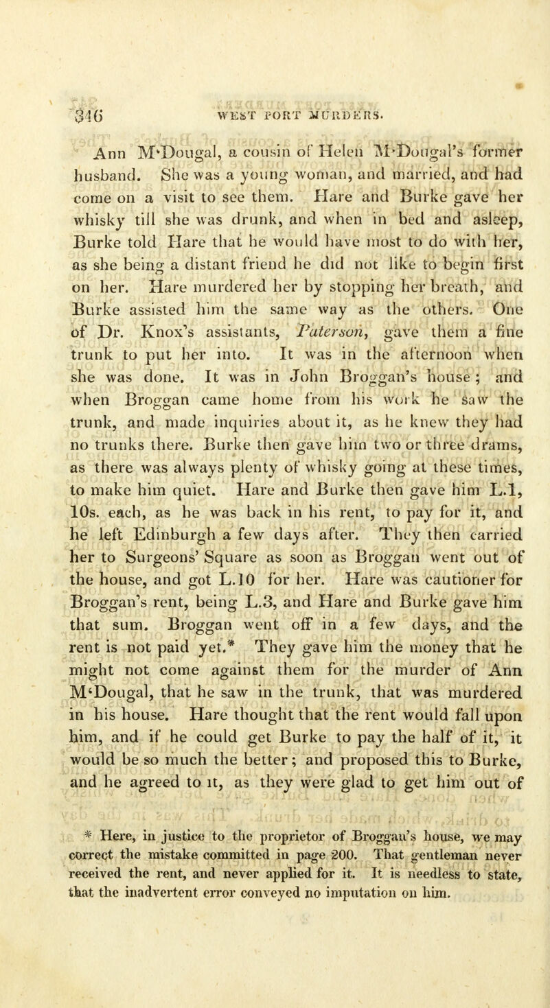 316 WEST PORT A/CMDEIIS. Ann M'Dougal, a cousin of Helen M'Dougal's former husband. She was a young woman, and married, and had come on a visit to see them. Hare and Burke gave her whisky till she was drunk, and when in bed and asleep, Burke told Hare that he would have most to do with her, as she being a distant friend he did not like to begin first on her. Hare murdered her by stopping her breath, and Burke assisted him the same way as the others. One of Dr. Knox's assistants, Paterson^ gave them a fine trunk to put her into. It was in the afternoon when she was done. It was in John Broggan's house ; and when Brogcran came home from his work he saw the trunk, and made inquiries about it, as he knew they had no trunks there. Burke then gave him two or three drams, as there was always plenty of whisky going at these times, to make him quiet. Hare and Burke then gave him L.l, 10s. each, as he was back in his rent, to pay for it, and he left Edinburgh a few days after. They then carried her to Surgeons' Square as soon as Broggan went out of the house, and got L.10 for her. Hare was cautioner for Broggan's rent, being L.3, and Hare and Burke gave him that sum. Broggan went off in a few days, and the rent is not paid yet.* They gave him the money that he might not come against them for the murder of Ann M'Dougal, that he saw in the trunk, that was murdered in his house. Hare thought that the rent would fall upon him, and if he could get Burke to pay the half of it, it would be so much the better; and proposed this to Burke, and he agreed to it, as they were glad to get him out of * Here, in justice to the proprietor of Broggan's house, we may correct the mistake committed in page 200. That gentleman never received the rent, and never applied for it. It is needless to state, that the inadvertent error conveyed no imputation on him.